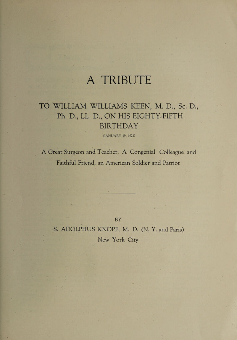 TO WILLIAM WILLIAMS KEEN, M. D., Sc. D., Ph. D., LL. D., ON HIS EIGHTY-FIFTH BIRTHDAY (JANUARY 19, 1922) A Great Surgeon and Teacher, A Congenial Colleague and Faithful Friend, an American Soldier and Patriot u BY S. ADOFPHUS KNOPF, ML D. (N. Y. and Paris) New York City
