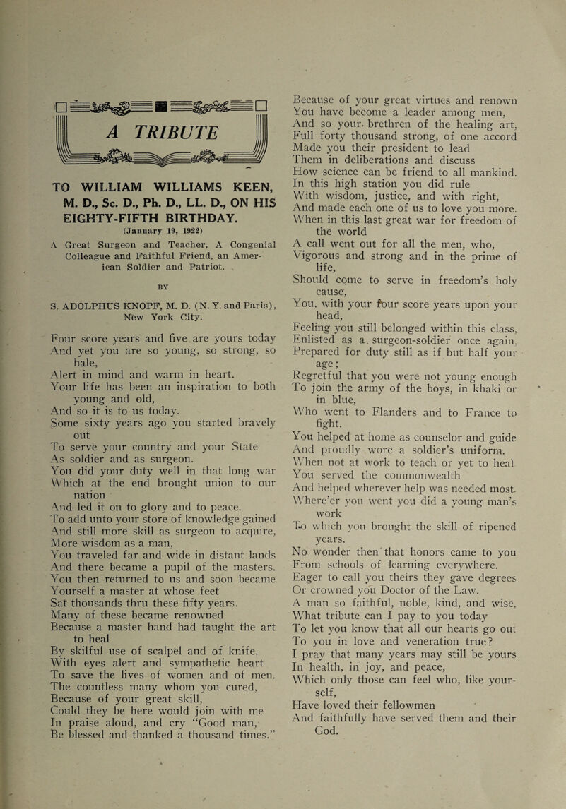 TO WILLIAM WILLIAMS KEEN, M. D., Sc. D., Ph. D., LL. D., ON HIS EIGHTY-FIFTH BIRTHDAY. (January 19, 1922) A Great Surgeon and Teacher, A Congenial Colleague and Faithful Friend, an Amer¬ ican Soldier and Patriot. BY S. ADOLPHUS KNOPF, M. D. (N. Y. and Paris), New York City. Four score years and five are yours today And yet you are so young, so strong, so hale, Alert in mind and warm in heart. Your life has been an inspiration to both young and old, And so it is to us today. Some sixty years ago you started bravely out To serve your country and your State As soldier and as surgeon. You did your duty well in that long war Which at the end brought union to our nation And led it on to glory and to peace. To add unto your store of knowledge gained And still more skill as surgeon to acquire, More wisdom as a man, You traveled far and wide in distant lands And there became a pupil of the masters. You then returned to us and soon became Yourself a master at whose feet Sat thousands thru these fifty years. Many of these became renowned Because a master hand had taught the art to heal By skilful use of scalpel and of knife, With eyes alert and sympathetic heart To save the lives of women and of men. The countless many whom you cured, Because of your great skill, Could they be here would join with me In praise aloud, and cry “Good man, Be blessed and thanked a thousand times.” Because of your great virtues and renown You have become a leader among men, And so your, brethren of the healing art, Full forty thousand strong, of one accord Made you their president to lead Them in deliberations and discuss How science can be friend to all mankind. In this high station you did rule With wisdom, justice, and with right, And made each one of us to love you more. When in this last great war for freedom of the world A call went out for all the men, who, Vigorous and strong and in the prime of life, Should come to serve in freedom’s holy cause', You, with your four score years upon your head, Feeling you still belonged within this class, Enlisted as a. surgeon-soldier once again, Prepared for duty still as if but half your age; Regretful that you were not young enough To join the army of the boys, in khaki or in blue, Who went to Flanders and to France to fight. You helped at home as counselor and guide And proudly wore a soldier’s uniform. When not at work to teach or yet to heal You served the commonwealth And helped wherever help was needed most. Where’er you went you did a young man’s work To which you brought the skill of ripened years. No wonder then that honors came to you From schools of learning everywhere. Eager to call you theirs they gave degrees Or crowned you Doctor of the Law. A man so faithful, noble, kind, and wise, What tribute can I pay to you today To let you know that all our hearts go out To you in love and veneration true? I pray that many years may still be yours In health, in joy, and peace, Which only those can feel who, like your¬ self, Flave loved their fellowmen And faithfully have served them and their God.