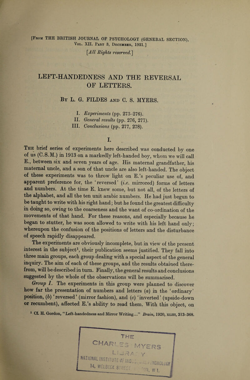 [From THE BRITISH JOURNAL OF PSYCHOLOGY (GENERAL SECTION), Vol. XII. Part 3, December, 1921.] [All Rights reserved.] LEFT-HANDEDNESS AND THE REVERSAL OF LETTERS. By L. G. FILDES and C. S. MYERS. I. Experiments (pp. 273-276). II. General results (pp. 276, 277). III. Conclusions (pp. 277, 278). I. The brief series of experiments here described was conducted by one of us (C.S.M.) in 1913 on a markedly left-handed boy, whom we will call E., between six and seven years of age. His maternal grandfather, his maternal uncle, and a son of that uncle are also left-handed. The object of these experiments was to throw light on E.’s peculiar use of, and apparent preference for, the ‘reversed5 (i.e. mirrored) forms of letters and numbers. At the time E. knew some, but not all, of the letters of the alphabet, and all the ten unit arabic numbers. He had just begun to be taught to write with his right hand; but he found the greatest difficulty in doing so, owing to the coarseness and the want of co-ordination of the movements of that hand. For these reasons, and especially because he began to stutter, he was soon allowed to write with his left hand only; whereupon the confusion of the positions of letters and the disturbance of speech rapidly disappeared. The experiments are obviously incomplete, but in view of the present interest in the subject1, their publication seems justified. They fall into three main groups, each group dealing with a special aspect of the general inquiry. The aim of each of these groups, and the results obtained there¬ from, will be described in turn. Finally, the general results and conclusions suggested by the whole of the observations will be summarised. Group I. The experiments in this group were planned to discover how far the presentation of numbers and letters (a) in the ‘ordinary5 position, (6) ‘reversed’ (mirror fashion), and (c) ‘inverted’ (upside-down or recumbent), affected E.’s ability to read them. With this object, on 1 Cf. H. Gordon, “Left-handedness and Mirror Writing...” Brain, 1920, XLin, 313-368.
