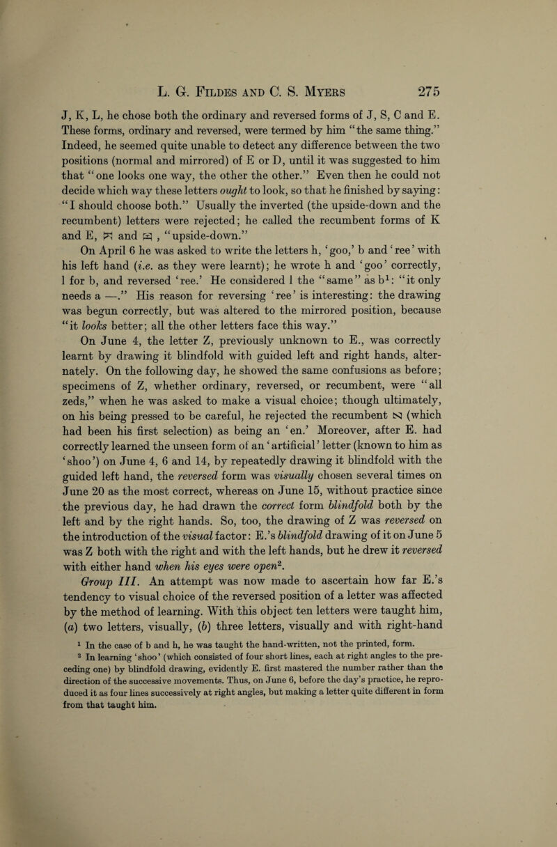 J, K, L, lie chose both the ordinary and reversed forms of J, S, C and E. These forms, ordinary and reversed, were termed by him “the same thing.” Indeed, he seemed quite unable to detect any difference between the two positions (normal and mirrored) of E or D, until it was suggested to him that “one looks one way, the other the other.” Even then he could not decide which way these letters ought to look, so that he finished by saying: “I should choose both.” Usually the inverted (the upside-down and the recumbent) letters were rejected; he called the recumbent forms of K and E, ^ and pq , “upside-down.” On April 6 he was asked to write the letters h, 'goo,5 b and 'ree’ with his left hand (i.e. as they were learnt); he wrote h and 'goo’ correctly, 1 for b, and reversed 'ree.’ He considered 1 the “same” asb1: “it only needs a —.” His reason for reversing 'ree’ is interesting: the drawing was begun correctly, but was altered to the mirrored position, because “it looks better; all the other letters face this way.” On June 4, the letter Z, previously unknown to E., was correctly learnt by drawing it blindfold with guided left and right hands, alter¬ nately. On the following day, he showed the same confusions as before; specimens of Z, whether ordinary, reversed, or recumbent, were “all zeds,” when he was asked to make a visual choice; though ultimately, on his being pressed to be careful, he rejected the recumbent nj (which had been his first selection) as being an 'en.’ Moreover, after E. had correctly learned the unseen form of an' artificial ’ letter (known to him as 'shoo’) on June 4, 6 and 14, by repeatedly drawing it blindfold with the guided left hand, the reversed form was visually chosen several times on June 20 as the most correct, whereas on June 15, without practice since the previous day, he had drawn the correct form blindfold both by the left and by the right hands. So, too, the drawing of Z was reversed on the introduction of the visual factor: E.’s blindfold drawing of it on June 5 was Z both with the right and with the left hands, but he drew it reversed with either hand when his eyes were open2. Group III. An attempt was now made to ascertain how far E.’s tendency to visual choice of the reversed position of a letter was affected by the method of learning. With this object ten letters were taught him, (a) two letters, visually, (6) three letters, visually and with right-hand 1 In the case of b and h, he was taught the hand-written, not the printed, form. 2 In learning ‘shoo’ (which consisted of four short lines, each at right angles to the pre¬ ceding one) by blindfold drawing, evidently E. first mastered the number rather than the direction of the successive movements. Thus, on June 6, before the day’s practice, he repro¬ duced it as four lines successively at right angles, but making a letter quite different in form from that taught him.