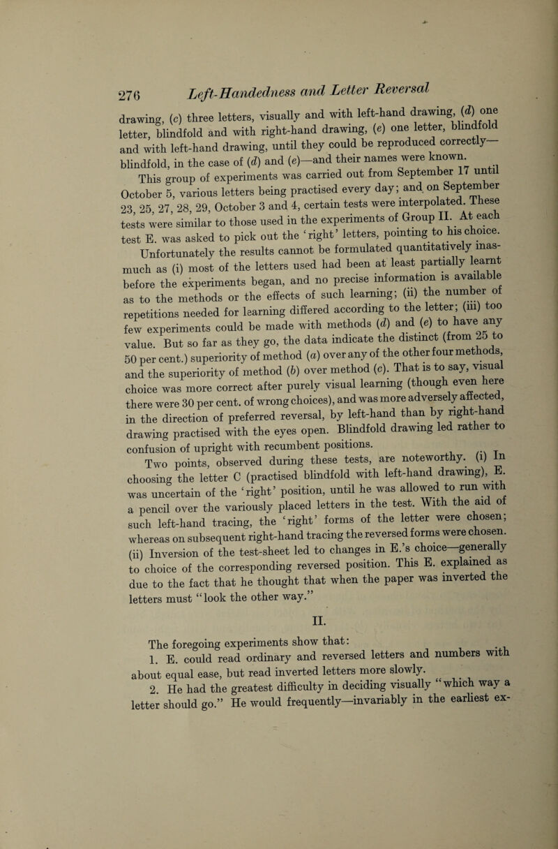 drawing, (c) three letters, visually and with left-hand drawing, (d) one letter, blindfold and with right-hand drawing, (e) one letter, blindfold and with left-hand drawing, until they could be reproduced correctly- blindfold, in the case of (d) and (e)—and their names were known. This group of experiments was carried out from September 17 until October 5, various letters being practised every day; and. on September 23 25 27, 28, 29, October 3 and 4, certain tests were interpolated, lhese tests were’ similar to those used in the experiments of Group II. At each test E. was asked to pick out the ‘right’ letters, pointing to his choice. Unfortunately the results cannot be formulated quantitatively inas¬ much as (i) most of the letters used had been at least partially learnt before the experiments began, and no precise information is available as to the methods or the effects of such learning; (n) the number of repetitions needed for learning differed according to the letter; (m) too few experiments could be made with methods (d) and (e) to have any value. But so far as they go, the data indicate the distinct (from 25 to 50 per cent.) superiority of method (a) over any of the other four methods and the superiority of method (6) over method (c). That is to say, visual choice was more correct after purely visual learning (thoug ev<f ff there were 30 per cent, of wrong choices), and was more adversely affected in the direction of preferred reversal, by left-hand than by right-han drawing practised with the eyes open. Blindfold drawing led rather to confusion of upright with recumbent positions. Two points, observed during these tests, are noteworthy.^ (i) n choosing the letter C (practised blindfold with left-hand drawing),. . was uncertain of the ‘right’ position, until he was allowed to run with a pencil over the variously placed letters in the test. With the aid of such left-hand tracing, the ‘right’ forms of the letter were chosen; whereas on subsequent right-hand tracing the reversed forms were chosen, (ii) Inversion of the test-sheet led to changes in E.’s choice genera y to choice of the corresponding reversed position. This E. explained as due to the fact that he thought that when the paper was inverted the letters must “look tke other way. II. The foregoing experiments show that: 1. E. could read ordinary and reversed letters and numbers wit about equal ease, but read inverted letters more slowly. 2. He had the greatest difficulty in deciding visually “which way a letter should go.” He would frequently—invariably in the earliest ex-