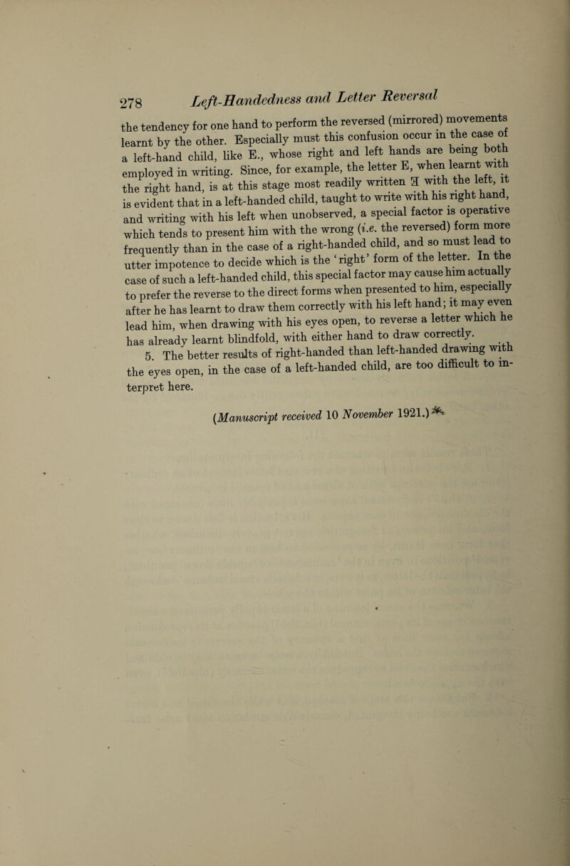 the tendency for one hand to perform the reversed (mirrored) movements learnt by the other. Especially must this confusion occur in the case of a left-hand child, like E„ whose right and left hands are being bot employed in writing. Since, for example, the letter E, when learnt wit the right hand, is at this stage most readily written 3 with the left, it is evident that in a left-handed child, taught to write with his right hand, and writing with his left when unobserved, a special factor is operative which tends to present him with the wrong (i.e. the reversed) form more frequently than in the case of a right-handed child, and so must lead to utter impotence to decide which is the ‘right’ form of the letter. In the case of such a left-handed child, this special factor may cause him actua y to prefer the reverse to the direct forms when presented to him, especially after he has learnt to draw them correctly with his left hand; it may even lead him, when drawing with his eyes open, to reverse a letter which he has already learnt blindfold, with either hand to draw correctly. 5. The better results of right-handed than left-handed drawing with the eyes open, in the case of a left-handed child, are too difficult to in- terpret here. [Manuscript received 10 November 1921.) ^