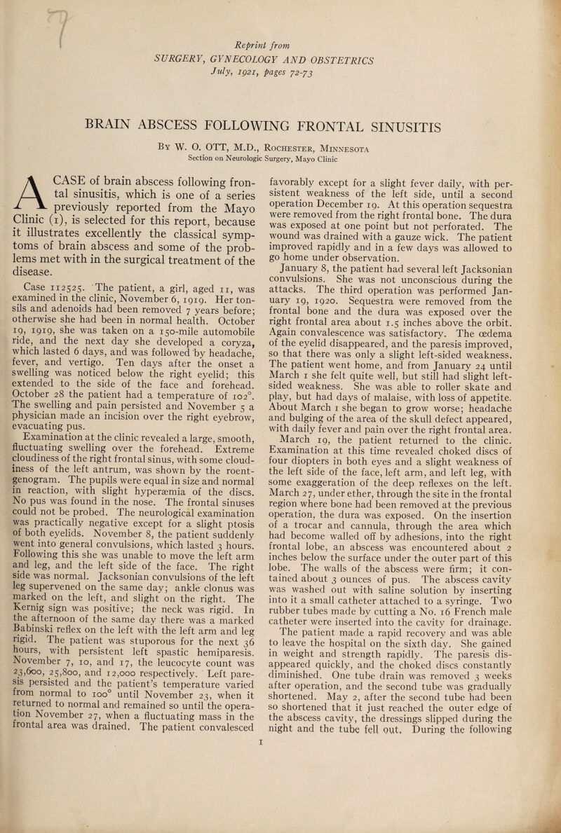 Reprint from SURGERY, GYNECOLOGY AND OBSTETRICS July, iQ2i, pages 72-73 BRAIN ABSCESS FOLLOWING FRONTAL SINUSITIS By W. O. OTT, M.D., Rochester, Minnesota Section on Neurologic Surgery, Mayo Clinic A CASE of brain abscess following fron¬ tal sinusitis, which is one of a series previously reported from the Mayo Clinic (1), is selected for this report, because it illustrates excellently the classical symp¬ toms of brain abscess and some of the prob¬ lems met with in the surgical treatment of the disease. Case 112525. The patient, a gid, aged 11, was examined in the clinic, November 6, 1919. Her ton¬ sils and adenoids had been removed 7 years before; otherwise she had been in normal health. October ip, 1919, she was taken on a 150-mile automobile ride, and the next day she developed a coryza, which lasted 6 days, and was followed by headache, fever, and vertigo. Ten days after the onset a swelling was noticed below the right eyelid; this extended to the side of the face and forehead. October 28 the patient had a temperature of 102°. The swelling and pain persisted and November 5 a physician made an incision over the right eyebrow, evacuating pus. Examination at the clinic revealed a large, smooth, fluctuating swelling over the forehead. Extreme cloudiness of the right frontal sinus, with some cloud¬ iness of the left antrum, was shown by the roent¬ genogram. The pupils were equal in size and normal in reaction, with slight hyperasmia of the discs. No pus was found in the nose. The frontal sinuses could not be probed. The neurological examination was practically negative except for a slight ptosis of both eyelids. November 8, the patient suddenly went into general convulsions, which lasted 3 hours. Following this she was unable to move the left arm and leg, and the left side of the face. The right side was normal. Jacksonian convulsions of the left leg supervened on the same day; ankle clonus was marked on the left, and slight on the right. The Kernig sign was positive; the neck was rigid. In the afternoon of the same day there was a marked Babinski reflex on the left with the left arm and leg rigid. The patient was stuporous for the next 36 hours, with persistent left spastic hemiparesis. November 7, 10, and 17, the leucocyte count was 23,600, 25,800, and 12,000 respectively. Left pare¬ sis persisted and the patient’s temperature varied from normal to ioo° until November 23, when it returned to normal and remained so until the opera¬ tion November 27, when a fluctuating mass in the frontal area was drained. The patient convalesced favorably except for a slight fever daily, with per¬ sistent weakness of the left side, until a second operation December 19. At this operation sequestra were removed from the right frontal bone. The dura was exposed at one point but not perforated. The wound was drained with a gauze wick. The patient improved rapidly and in a few days was allowed to go home under observation. January 8, the patient had several left Jacksonian convulsions. She was not unconscious during the attacks. The third operation was performed Jan¬ uary 19, 1920. Sequestra were removed from the frontal bone and the dura was exposed over the right frontal area about 1.5 inches above the orbit. Again convalescence was satisfactory. The oedema of the eyelid disappeared, and the paresis improved, so that there was only a slight left-sided weakness. The patient went home, and from January 24 until March 1 she felt quite well, but still had slight left¬ sided weakness. She was able to roller skate and play, but had days of malaise, with loss of appetite. About March 1 she began to grow worse; headache and bulging of the area of the skull defect appeared, with daily fever and pain over the right frontal area. March 19, the patient returned to the clinic. Examination at this time revealed choked discs of four diopters in both eyes and a slight weakness of the left side of the face, left arm, and left leg, with some exaggeration of the deep reflexes on the left. March 27, under ether, through the site in the frontal region where bone had been removed at the previous operation, the dura was exposed. On the insertion of a trocar and cannula, through the area which had become walled off by adhesions, into the right frontal lobe, an abscess was encountered about 2 inches below the surface under the outer part of this lobe. The walls of the abscess were firm; it con¬ tained about 3 ounces of pus. The abscess cavity was washed out with saline solution by inserting into it a small catheter attached to a syringe. Two rubber tubes made by cutting a No. 16 French male catheter were inserted into the cavity for drainage. The patient made a rapid recovery and was able to leave the hospital on the sixth day. She gained in weight and strength rapidly. The paresis dis¬ appeared quickly, and the choked discs constantly diminished. One tube drain was removed 3 weeks after operation, and the second tube was gradually shortened. May 2, after the second tube had been so shortened that it just reached the outer edge of the abscess cavity, the dressings slipped during the night and the tube fell out. During the following