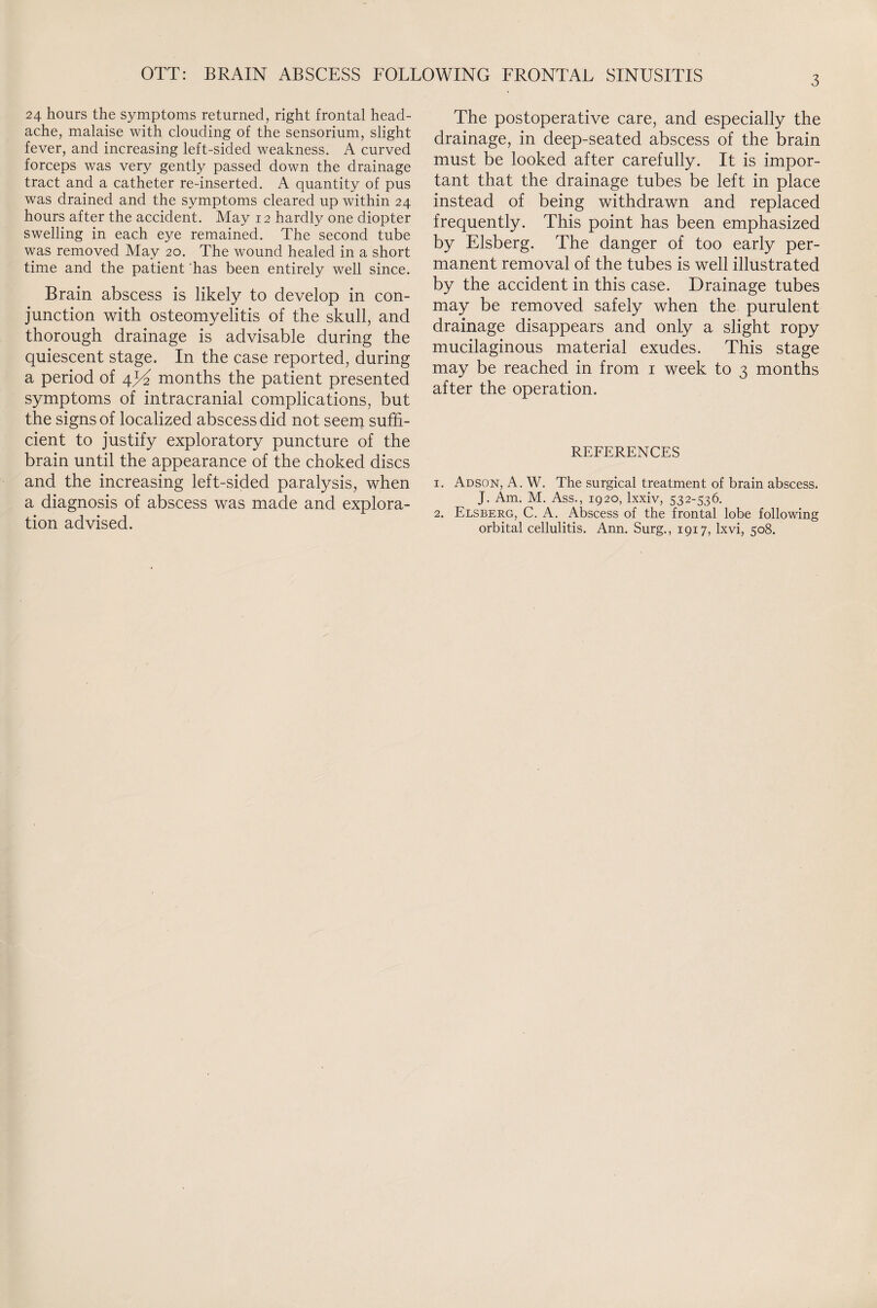 OTT: BRAIN ABSCESS FOLLOWING FRONTAL SINUSITIS 24 hours the symptoms returned, right frontal head¬ ache, malaise with clouding of the sensorium, slight fever, and increasing left-sided weakness. A curved forceps was very gently passed down the drainage tract and a catheter re-inserted. A quantity of pus was drained and the symptoms cleared up within 24 hours after the accident. May 12 hardly one diopter swelling in each eye remained. The second tube was removed May 20. The wound healed in a short time and the patient has been entirely well since. Brain abscess is likely to develop in con¬ junction with osteomyelitis of the skull, and thorough drainage is advisable during the quiescent stage. In the case reported, during a period of 4^ months the patient presented symptoms of intracranial complications, but the signs of localized abscess did not seem suffi¬ cient to justify exploratory puncture of the brain until the appearance of the choked discs and the increasing left-sided paralysis, when a diagnosis of abscess was made and explora¬ tion advised. The postoperative care, and especially the drainage, in deep-seated abscess of the brain must be looked after carefully. It is impor¬ tant that the drainage tubes be left in place instead of being withdrawn and replaced frequently. This point has been emphasized by Elsberg. The danger of too early per¬ manent removal of the tubes is well illustrated by the accident in this case. Drainage tubes may be removed safely when the purulent drainage disappears and only a slight ropy mucilaginous material exudes. This stage may be reached in from 1 week to 3 months after the operation. REFERENCES 1. Adson, A. W. The surgical treatment of brain abscess. J. Am. M. Ass., 1920, lxxiv, 532-536. 2. Elsberg, C. A. Abscess of the frontal lobe following orbital cellulitis. Ann. Surg., 1917, Ixvi, 508.