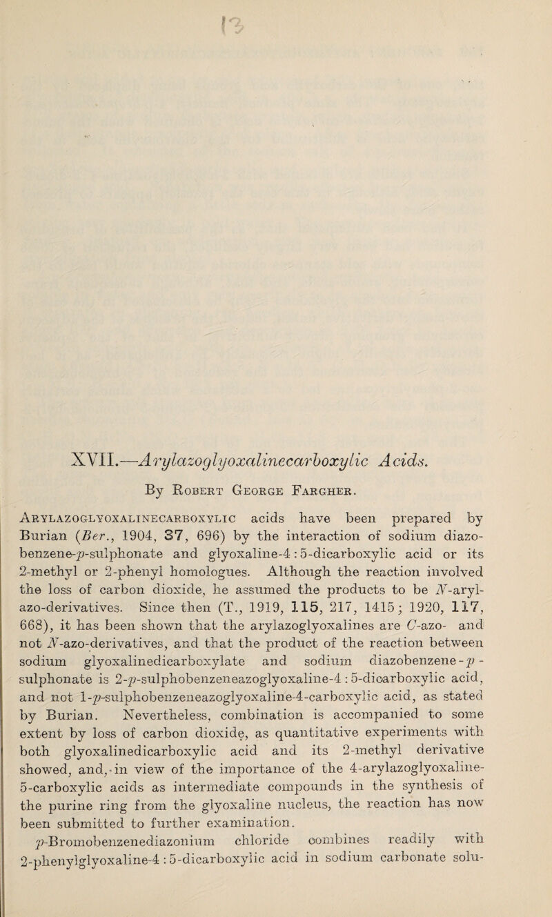 XVII.—Aryiazoglyoxalinecarboxylic Acids. By Robert George Fargher. Arylazoglyoxalinecarboxylic acids have been prepared by Burian (Ber., 1904, 37, 696) by the interaction of sodium diazo- benzene-p-sulphonate and glyoxaline-4:5~dicarboxylic acid or its 2-methyl or 2-phenyl homologues. Although the reaction involved the loss of carbon dioxide, he assumed the products to be A-aryl- azo-derivatives. Since then (T., 1919, 115, 217, 1415; 1920, 117, 668), it has been shown that the arylazoglyoxalines are (7-azo- and not A-azo-derivatives, and that the product of the reaction between sodium glyoxalinedicarboxylate and sodium diazobenzene -p - sulphonate is 2-p-sulphobenzeneazoglyoxaline-4 : 5-dioarboxylic acid, and not l-p-sulphobenzeneazoglyoxaline-4-carboxylic acid, as stated by Burian. Nevertheless, combination is accompanied to some extent by loss of carbon dioxide, as quantitative experiments with both glyoxalinedicarboxylic acid and its 2-methyl derivative showed, and,-in view of the importance of the 4-arylazoglyoxaline- 5-carboxylic acids as intermediate compounds in the synthesis of the purine ring from the glyoxaline nucleus, the reaction has now been submitted to further examination. p-Bromobenzenediazonium chloride combines readily with 2-pheny!glyoxaline-4:5-dicarboxylic acid in sodium carbonate solu-