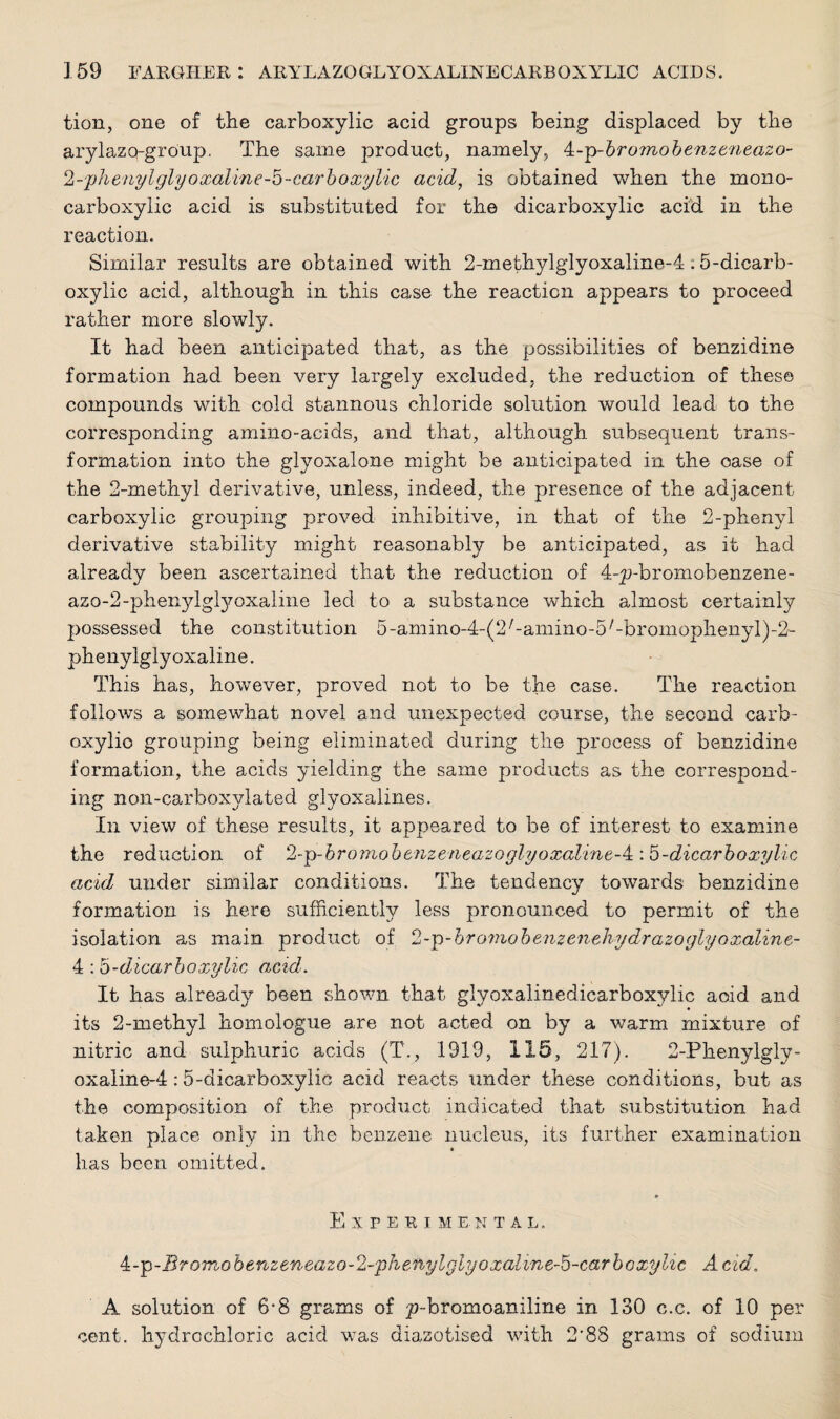 tion, one of the carboxylic acid groups being displaced by the arylazq-group. The same product, namely, 4-]v>-bromobenzzneazo- 2-phenylglyoxaline-b-carboxylic acid, is obtained when the mono- carboxylic acid is substituted for the dicarboxylic acid in the reaction. Similar results are obtained with 2-methylglyoxaline-4.5-dicarb¬ oxylic acid, although in this case the reaction appears to proceed rather more slowly. It had been anticipated that, as the possibilities of benzidine formation had been very largely excluded, the reduction of these compounds with cold stannous chloride solution would lead to the corresponding amino-acids, and that, although subsequent trans¬ formation into the glyoxalone might be anticipated in the oase of the 2-methyl derivative, unless, indeed, the presence of the adjacent carboxylic grouping proved inhibitive, in that of the 2-phenyl derivative stability might reasonably be anticipated, as it had already been ascertained that the reduction of 4-p-bromobenzene- azo^-phe^dgfyoxaline led to a substance which almost certainly possessed the constitution 5-amino-4-(2/-amino-5/-bromophenyl)-2- phenylglyoxaline. This has, however, proved not to be the case. The reaction follows a somewhat novel and unexpected course, the second carb¬ oxylic grouping being eliminated during the process of benzidine formation, the acids yielding the same products as the correspond¬ ing non-carboxylated glyoxalines. In view of these results, it appeared to be of interest to examine the reduction of 2-p-bromobenzeneazoglyoxaluie-4::5-dicarboxylic acid under similar conditions. The tendency towards benzidine formation is here sufficiently less pronounced to permit of the isolation as main product of 2-p-bromobenzenchydrazoglyoxaline- 4 -dicarboxylic acid. It has already been shown that giyoxalinedicarboxylic aoid and its 2-methyl homologue are not acted on by a warm mixture of nitric and sulphuric acids (T., 1919, 115, 217). 2-Phenylgly- oxaline-4:5-dicarboxylic acid reacts under these conditions, but as the composition of the product indicated that substitution had taken place only in the benzene nucleus, its further examination has been omitted. Experime. n t a l . 4:--p-Bromobenzeneazo-2-phefiylglyoxaline~5-carboxylic Acid. A solution of 6-8 grams of p-bromoaniline in 130 c.c. of 10 per cent, hydrochloric acid was diazotised with 2'88 grams of sodium