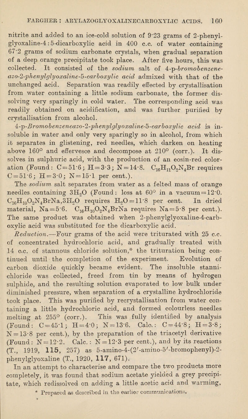 nitrite and added to an ice-cold solution of 9'23 grams of 2-phenyl- glyoxaline-4:5-dicarboxylic acid in 400 c.c. of water containing 67‘2 grams of sodium carbonate crystals, when gradual separation of a deep orange precipitate took place. After five hours, this was collected. It consisted of the sodium salt of At-g>-bromobenzene- azo-2-phenylglyoxaline-5-carboxylic acid admixed with that of the unchanged acid. Separation was readily effected by crystallisation from water containing a little sodium carbonate, the former dis¬ solving very sparingly in cold water. The corresponding acid was readily obtained on acidification, and was further purified by crystallisation from alcohol. 4:-ip-Bromobenzeneazo-2-phenylglyoxaline-5-carboxylic acid is in¬ soluble in water and only very sparingly so in alcohol, from which it separates in glistening, red needles, which darken on heating above 160° and effervesce and decompose at 210° (corr.). It dis¬ solves in sulphuric acid, with the production of an eosin-red color¬ ation (Found: C = 516; H = 3'3; N = 14-8. C16Hn02N4Br requires C = 516; 11 = 3-0; N = 15*l per cent.). The sodium, salt separates from water as a felted mass of orange needles containing 3H20 (Found: loss at 60° in a vacuum = 12*0. C16H10O2N4BrNa,3IT2O requires H20 = 11'8 per cent. In dried material, Na = 5‘6. C16H10O2N4BrNa requires Na = 5-8 per cent.). The same product was obtained when 2-phenylglyoxaline-4-carb- oxylic acid wras substituted for the dicarboxylic acid. Reduction.— Four grams of the acid were triturated with 25 c.c. of concentrated hydrochloric acid, and gradually treated with 14 c.c. of stannous chloride solution,* the trituration being con¬ tinued until the completion of the experiment. Evolution of carbon dioxide quickly became evident. The insoluble stanni- chloride was collected, freed from tin by means of hydrogen sulphide, and the resulting solution evaporated to low bulk under diminished pressure, when separation of a crystalline hydrochloride took place. This was purified by recrystallisation from water con¬ taining a little hydrochloric acid, and formed colourless needles melting at 255°' (corr.). This was fully identified by analysis (Found: C=45T; H = 4‘0; N = 13-6. Calo.: C = 44-8; 11 = 3-8; N = 13-8 per cent.), by the preparation of the triacetyl derivative (Found: N = 12*2. Calc. : N = 12*3 per cent.), and by its reactions (T., 1919, 115, 257) as 5-amino-4-(2/-amiuo-5/-bromophenyl)-2- phenylglyoxaline (T., 1920, 117, 671). In an attempt to characterise and compare the two products more completely, it was found that sodium acetate yielded a grey precipi¬ tate, which redissolved on adding a little acetic acid and warming, * Prepared as described in the earlier communications.