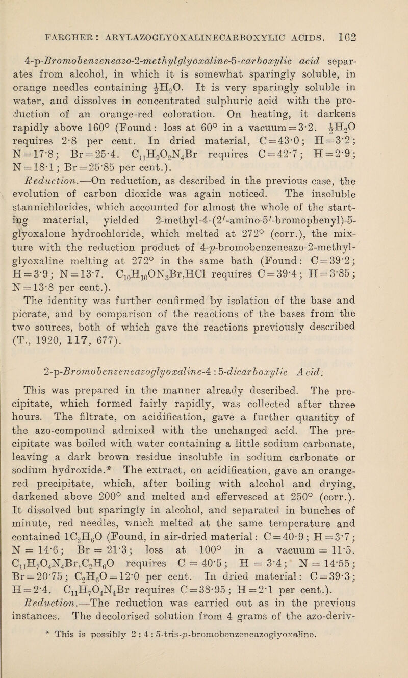 4:-p-Bromobenzeneazo-2-methylglyoxaline-5-carboxylic acid separ¬ ates from alcohol, in which it is somewhat sparingly soluble, in orange needles containing ^H20. It is very sparingly soluble in water, and dissolves in concentrated sulphuric acid with the pro¬ duction of an orange-red coloration. On heating, it darkens rapidly above 160° (Found: loss at 60° in a vacuum —3*2. JH20 requires 2*8 per cent. In dried material, 0 = 43*0; FI = 3*2; 1ST = 17*8; Br = 25*4. CnH902N4Br requires C = 42*7; 11 = 2*9; N = 18*l; Br = 25*85 per cent.). Reduction.—On reduction, as described in the previous case, the evolution of carbon dioxide was again noticed. The insoluble stannichlorides, which accounted for almost the whole of the start¬ ing material, yielded 2-methyl-4-(2/-amino-5/-bromophenyl)-5- glyoxalone hydrochloride, which melted at 272° (corr.), the mix¬ ture with the reduction product of 4-p-brornobenzeiieazo-2-methyl - glyoxaline melting at 272° in the same bath (Found: C = 39'2; H = 3*9 ; N —13*7. C10H10ON3Br,HCl requires C = 39*4; H = 3*85; N = 13*8 per cent.). The identity was further confirmed by isolation of the base and picrate, and by comparison of the reactions of the bases from the two sources, both of which gave the reactions previously described (T., 1920, 117, 677). 2-g-Bromobenzeneazoglyoxaline-4 : 5-dicarboxylic A. cid. This was prepared in the manner already described. The pre¬ cipitate, which formed fairly rapidly, was collected after three hours. The filtrate, on acidification, gave a further quantity of the azo-compound admixed with the unchanged acid. The pre¬ cipitate was boiled with water containing a little sodium carbonate, leaving a dark brown residue insoluble in sodium carbonate or sodium hydroxide.* The extract, on acidification, gave an orange- red precipitate, which, after boiling with alcohol and drying, darkened above 200° and melted and effervesced at 250° (corr.). It dissolved but sparingly in alcohol, and separated in bunches of minute, red needles, winch melted at the same temperature and contained 1C2HgO (Found, in air-dried material: 0 = 40*9; FI = 3*7; N = 14*6; Br = 2F3; loss at 100° in a vacuum = 1F5. C11H704N4Br,C2HG0 requires C = 40*5; H = 3*4; N = 14*55; Br = 20*75; C2HGO = 12*0 per cent. In dried material: C = 39*3; H = 2*4. CnH704N4Br requires 0 = 38*95; 11 = 2*1 per cent.). Reduction.—The reduction was carried out as in the previous instances. The decolorised solution from 4 grams of the azo-deriv- * This is possibly 2:4: 5-tris-p-broraobenzeneazoglyoxaline.