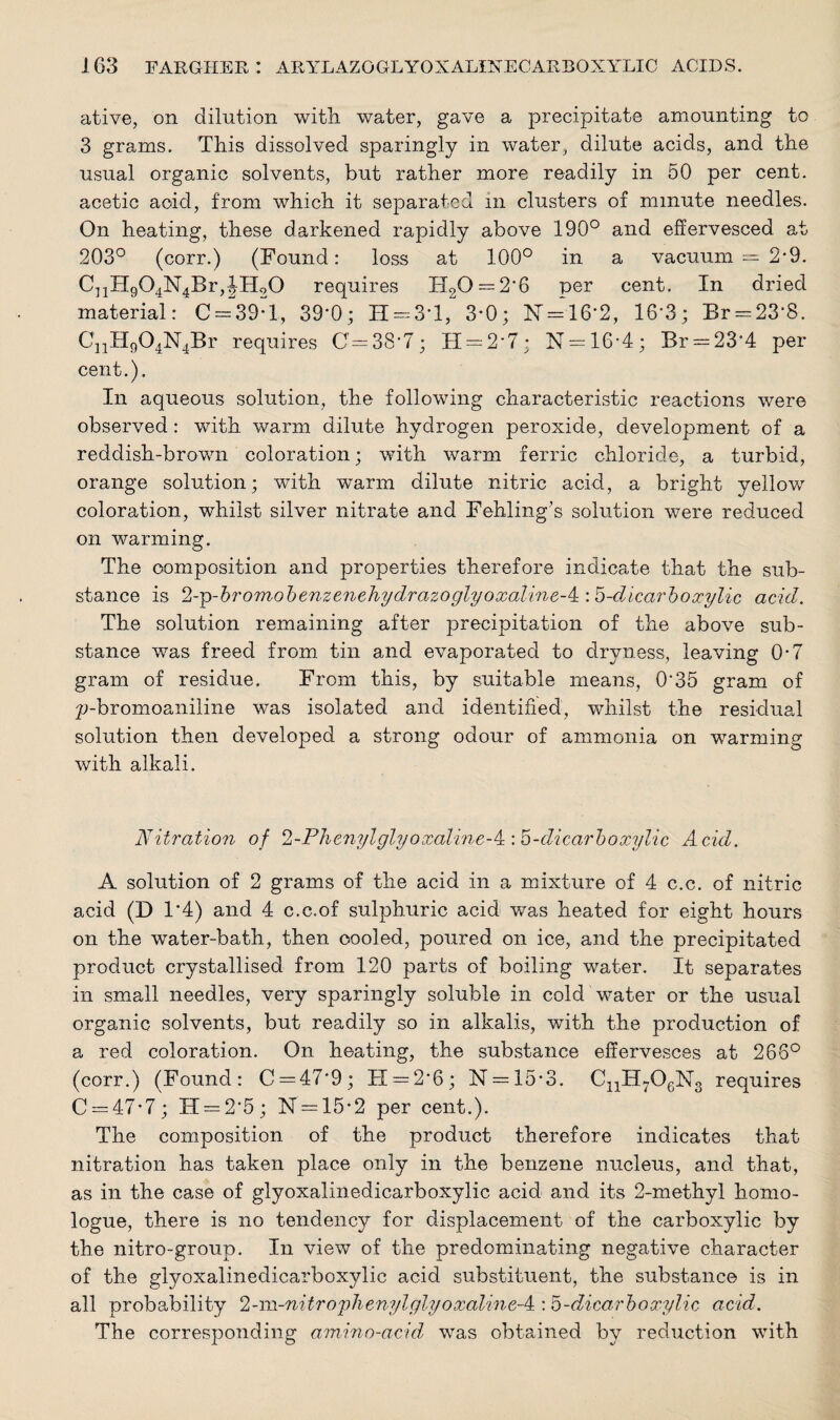 ative, on dilution with water, gave a precipitate amounting to 3 grams. This dissolved sparingly in water, dilute acids, and the usual organic solvents, but rather more readily in 50 per cent, acetic acid, from which it separated in clusters of minute needles. On heating, these darkened rapidly above 190° and effervesced at 203° (corr.) (Found: loss at 100° in a vacuum = 2*9. CnH904N4Br,JH20 requires IT20 = 2‘6 per cent. In dried material: C = 39:l, 39'0; H = 3*l, 3*0; IST = 16*2, 16*3; Br = 23‘8. CnH904N4Br requires 0=38-7; H = 2'7; N = 16-4; Br = 23’4 per cent.). In aqueous solution, the following characteristic reactions were observed: with warm dilute hydrogen peroxide, development of a reddish-brown coloration; with warm ferric chloride, a turbid, orange solution; with warm dilute nitric acid, a bright yellow coloration, whilst silver nitrate and Fehling’s solution were reduced on warming. The composition and properties therefore indicate that the sub¬ stance is 2-Tp-bromobenzenehydrazoglyoxaline-4i'.5-dicarbo3cylic acid. The solution remaining after precipitation of the above sub¬ stance was freed from tin and evaporated to dryness, leaving 0-7 gram of residue. From this, by suitable means, 0*35 gram of p-bromoaniline was isolated and identified, whilst the residual solution then developed a strong odour of ammonia on warming with alkali. Nitration of 2-Phenylglyoxaline-^:h-dicarboxylic Acid. A solution of 2 grams of the acid in a mixture of 4 c.c. of nitric acid (D 1*4) and 4 c.c.of sulphuric acid was heated for eight hours on the water-bath, then cooled, poured on ice, and the precipitated product crystallised from 120 parts of boiling water. It separates in small needles, very sparingly soluble in cold water or the usual organic solvents, but readily so in alkalis, with the production of a red coloration. On heating, the substance effervesces at 266° (corr.) (Found: C = 47'9; H = 2’6; N = 15• 3. CnH706N3 requires C = 47*7; IT = 2'5; N = 15*2 per cent.). The composition of the product therefore indicates that nitration has taken place only in the benzene nucleus, and that, as in the case of glyoxalinedicarboxylic acid and its 2-methyl homo- logue, there is no tendency for displacement of the carboxylic by the nitro-group. In view of the predominating negative character of the glyoxalinedicarboxylic acid substituent, the substance is in all probability 2-m-nitrophenylglyoxalineA : b-dicarboxylic acid. The corresponding amino-acid, was obtained by reduction with