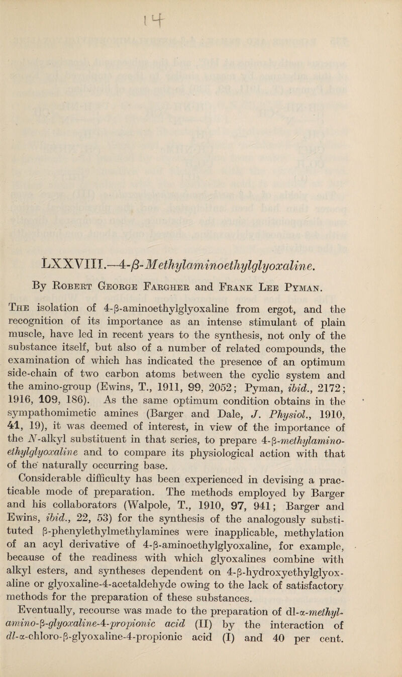 tH- LXXVIII.—4 -/3-Meihyiammoethylglyoxaline. By Robert George Fargher and Frank Lee Pyman. The isolation of 4-f3-aminoethylglyoxaline from ergot, and the recognition of its importance as an intense stimulant of plain muscle, have led in recent years to the synthesis, not only of the substance itself, but also of a number of related compounds, the examination of which has indicated the presence of an optimum side-chain of two carbon atoms between the cyclic system and the amino-group (Ewins, T., 1911, 99, 2052; Pyman, ibid., 2172; 1916, 109, 186). As the same optimum condition obtains in the sympathomimetic amines (Barger and Dale, J. Physiol., 1910, 41, 19), it was deemed of interest, in view of the importance of the A-alkyl substituent in that series, to prepare 4-$-methylamino- ethylglyoxaline and to compare its physiological action with that of the naturally occurring base. Considerable difficulty has been experienced in devising a prac¬ ticable mode of preparation. The methods employed by Barger and his collaborators (Walpole, T., 1910, 97, 941; Barger and Ewins, ibid., 22, 53) for the synthesis of the analogously substi¬ tuted p-phenylethylmethylamines were inapplicable, methylation of an acyl derivative of 4-p-aminoethylglyoxaline, for example, because of the readiness with which glyoxaiines combine with alkyl esters, and syntheses dependent on 4-{3-hydroxyethylglyox - aline or glyoxaline-4-acetaldehyde owing to the lack of satisfactory methods for the preparation of these substances. Eventually, recourse was made to the preparation of &\-aL-methyl- amino-p-glyoxaline-4-propionic acid (XI) by the interaction of d/-a-chloro-P-glyoxaline-4-propionic acid (I) and 40 per cent.