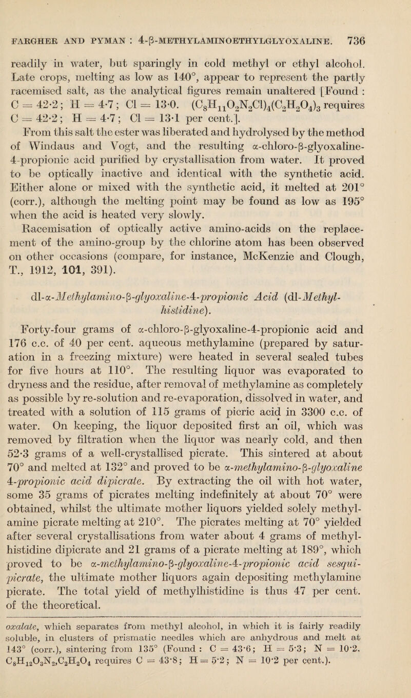 readily in water, but sparingly in cold methyl or ethyl alcohol. Late crops, melting as low as 140°, appear to represent the partly racemised salt, as the analytical figures remain unaltered [Found : C = 42-2 ; H = 4-7 ; Cl = 13-0. (C8I41102N2C1)4(C2H204)3 requires C = 42-2 ; H = 4*7 ; Cl = 13*1 per cent.]. From this salt the ester was liberated and hydrolysed by the method of Windaus and Vogt, and the resulting a-chloro-P-glyoxaline- 4 propionic acid purified by crystallisation from water. It proved to be optically inactive and identical with the synthetic acid. Either alone or mixed with the synthetic acid, it melted at 201° (corr.), although the melting point may be found as low as 195° when the acid is heated very slowly. Racemisation of optically active amino-acids on the replace¬ ment of the amino-group by the chlorine atom has been observed on other occasions (compare, for instance, McKenzie and Clough, T., 1912, 101, 391). dl- a-4/elhylamino-fi-glyoxaline-4-propionic Acid (d\~Alethyl- histidine). Forty-four grams of a-chloro-P-glyoxaline-4-propionic acid and 176 c.c. of 40 per cent, aqueous methylamine (prepared by satur¬ ation in a freezing mixture) were heated in several sealed tubes for five hours at 110°. The resulting liquor was evaporated to dryness and the residue, after removal of methylamine as completely as possible by re-solution and re-evaporation, dissolved in water, and treated with a solution of 115 grams of picric acid in 3300 c.c. of water. On keeping, the liquor deposited first an oil, which was removed by filtration when the liquor was nearly cold, and then 52-3 grams of a well-crystallised picrate. This sintered at about 70° and melted at 132° and proved to be a-methyla?nino-fi-glyoxaline ^-propionic acid dipicrate. By extracting the oil with hot water, some 35 grams of picrates melting indefinitely at about 70° were obtained, whilst the ultimate mother liquors yielded solely methyl¬ amine picrate melting at 210°. The picrates melting at 70° yielded after several crystallisations from water about 4 grams of methyl- histidine dipicrate and 21 grams of a picrate melting at 189°, which proved to be a - methylamin o - p -glyoxalin e-4- propi o 11 i c acid sesqui- picrate, the ultimate mother liquors again depositing methylamine picrate. The total yield of methylhistidine is thus 47 per cent, of the theoretical. oxalate, which separates from methyl alcohol, in which it is fairly readily soluble, in clusters of prismatic needles which are anhydrous and melt at 143° (corr.), sintering from 135° (Found : C = 43-6; H = 5-3; N = 10'2. C8H1203N2,C2H204 requires C = 43*8; H = 5*2; N = 10‘2 per cent.).