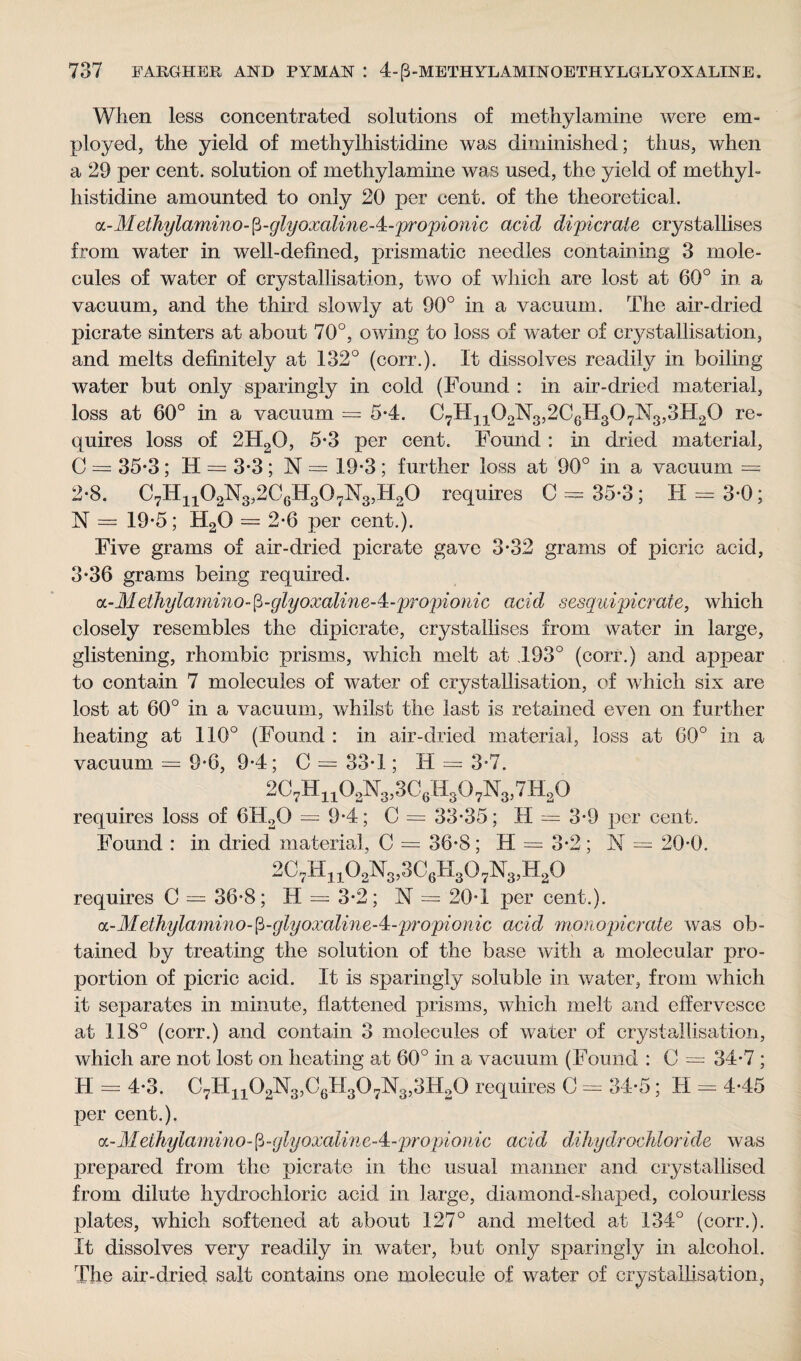 When less concentrated solutions of methylamine were em¬ ployed, the yield of methylhistidine was diminished; thus, when a 29 per cent, solution of methylamine was used, the yield of methyl- histidine amounted to only 20 per cent, of the theoretical. oc- Melhylamino- p-glyoxaline - 4 - propionic acid dipicrate crystallises from water in well-defined, prismatic needles containing 3 mole¬ cules of water of crystallisation, two of which are lost at 60° in a vacuum, and the third slowly at 90° in a vacuum. The air-dried picrate sinters at about 70°, owing to loss of water of crystallisation, and melts definitely at 132° (corr.). It dissolves readily in boiling water but only sparingly in cold (Found : in air-dried material, loss at 60° in a vacuum = 5-4. C7HnQ2N3,2C6H307M3,3H2Q re¬ quires loss of 2H20, 5-3 per cent. Found : in dried material, C = 35*3; H = 3-3; N = 19-3 ; further loss at 90° in a vacuum = 2-8. C7H1102N3,2C6H307N3,H20 requires C = 35-3; H = 3-0; N = 19*5; H2() = 2-6 per cent.). Five grams of air-dried picrate gave 3*32 grams of picric acid, 3*36 grams being required. a-Met7iylamino-fi-glyoxaline-4:-propionic acid sesquipicrate, which closely resembles the dipicrate, crystallises from water in large, glistening, rhombic prisms, which melt at 493° (corr.) and appear to contain 7 molecules of water of crystallisation, of which six are lost at 60° in a vacuum, whilst the last is retained even on further heating at 110° (Found : in air-dried material, loss at G0° in a vacuum = 9*6, 9-4; C — 33*1; H = 3-7. 2C7Hn02N3,3C6H307N3,7H20 requires loss of 6H20 = 9-4; C = 33-35; H = 3-9 per cent. Found : in dried material, C = 36-8; H = 3-2; N — 20-0. 2C7H1102N3,3C6H307N3,H20 requires C = 36-8; H = 3-2; N = 20-1 per cent.). a - Metlnylamin o-[i- glyoxalin e - 4 - prop ion ic acid monopicrate was ob¬ tained by treating the solution of the base with a molecular pro¬ portion of picric acid. It is sparingly soluble in water, from which it separates in minute, flattened prisms, which melt and effervesce at 118° (corr.) and contain 3 molecules of water of crystallisation, which are not lost on heating at 60° in a vacuum (Found : C = 34-7 ; H = 4-3. C7H1102ISl3,C6H307N3,3H20 requires C — 34-5; H — 4*45 per cent.). a-df ethylamino-[3 - glyoxalin c - 4 - propi o nic acid dikydrocfbioride was prepared from the picrate in the usual manner and crystallised from dilute hydrochloric acid in large, diamond-shaped, colourless plates, which softened at about 127° and melted at 134° (corr.). It dissolves very readily in water, but only sparingly in alcohol. The air-dried salt contains one molecule of water of crystallisation,