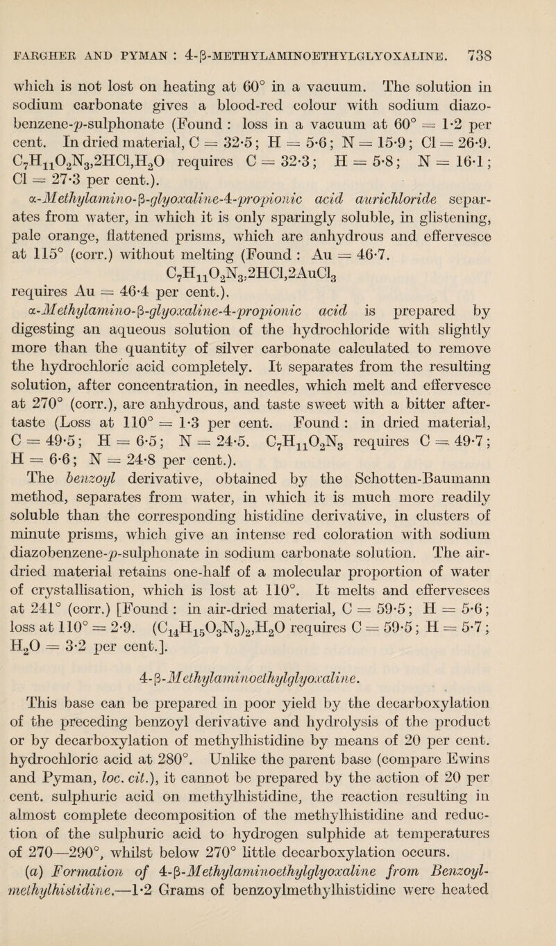 whicli is not lost on heating at 60° in a vacuum. The solution in sodium carbonate gives a blood-red colour with sodium diazo- benzene-p-sulphonate (Found : loss in a vacuum at 60° =1*2 per cent. In dried material, C = 32-5; H = 5-6; N = 15-9; Cl = 26*9. C7Hn02N3,2HCl,H20 requires C = 32-3; H = 5*8; N = 16*1; Cl = 27*3 per cent.). a - Met hylamii m - p - glyoxalin e - 4 - propi o? lie acid aurichloride separ¬ ates from water, in which it is only sparingly soluble, in glistening, pale orange, flattened prisms, which are anl^drous and effervesce at 115° (corr.) without melting (Found : Au = 46-7. C7Hn02N3,2HCl,2AuCl3 requires Au = 46*4 per cent.). cc-Methylamino-fi-glyoxaline-4;-propionic acid is prepared by digesting an aqueous solution of the hydrochloride with slightly more than the quantity of silver carbonate calculated to remove the hydrochloric acid completely. It separates from the resulting solution, after concentration, in needles, which melt and effervesce at 270° (corr.), are anhydrous, and taste sweet with a bitter after¬ taste (Loss at 110° =1*3 per cent. Found : in dried material, C = 49-5; H = 6-5; N = 24-5. C7Hn02N3 requires C = 49-7; H = 6-6; N = 24-8 per cent.). The benzoyl derivative, obtained by the Schotten-Baumann method, separates from water, in which it is much more readily soluble than the corresponding histidine derivative, in clusters of minute prisms, which give an intense red coloration with sodium diazobenzene-p-sulphonate in sodium carbonate solution. The air- dried material retains one-half of a molecular proportion of water of crystallisation, which is lost at 110°. It melts and effervesces at 241° (corr.) [Found : in air-dried material, C = 59-5; H — 5*6; loss at 110° = 2-9. (C14H1503N3)2,H20 requires C = 59-5; H = 5-7; H20 = 3*2 per cent.]. 4-p-Jf ethylaminoethylglyoxaline. This base can be prepared in poor yield by the decarboxylation of the preceding benzoyl derivative and hydrolysis of the product or by decarboxylation of methylhistidine by means of 20 per cent, hydrochloric acid at 280°. Unlike the parent base (compare Ewins and Pyman, loc. cit.), it cannot be prepared by the action of 20 per cent, sulphuric acid on methylhistidine, the reaction resulting in almost complete decomposition of the methylhistidine and reduc¬ tion of the sulphuric acid to hydrogen sulphide at temperatures of 270—290°, whilst below 270° little decarboxylation occurs. (a) Formation of 4- (3-Methylaminoethylglyoxaline from Benzoyl- methylhistidine,—1*2 Grams of benzoylmethylhistidine were heated