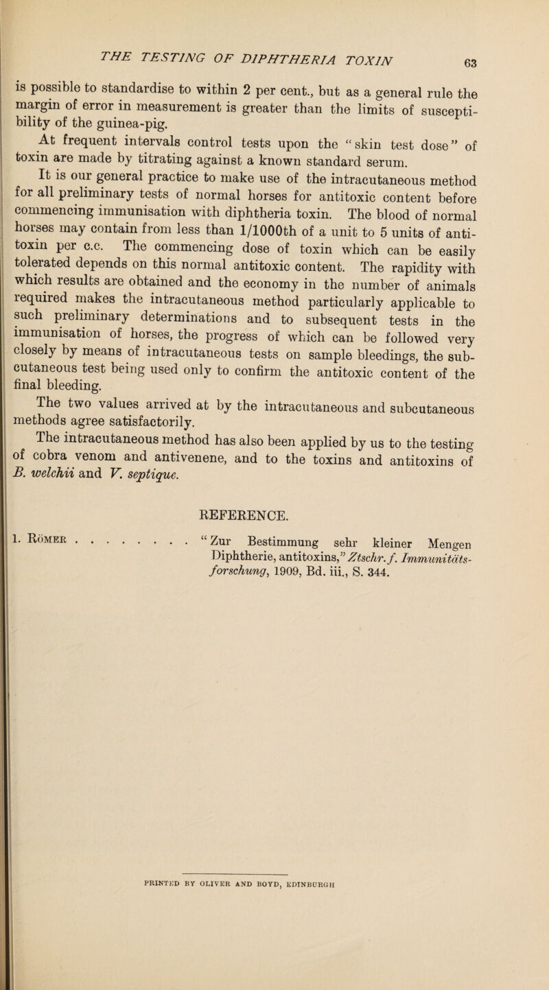 THE TESTING OF DIPHTHERIA TOXIN 63 is possible to standardise to within 2 per cent., but as a general rule the margin of error in measurement is greater than the limits of suscepti¬ bility of the guinea-pig. At frequent intervals control tests upon the “skin test dose” of toxin are made by titrating against a known standard serum. It is our general practice to make use of the intracutaneous method for all preliminary tests of normal horses for antitoxic content before commencing immunisation with diphtheria toxin. The blood of normal horses may contain from less than l/1000th of a unit to 5 units of anti¬ toxin per c.c. The commencing dose of toxin which can be easily tolerated depends on this normal antitoxic content. The rapidity with whicn results aie obtained and the economy in the number of animals lequired makes the intracutaneous method particularly applicable to such preliminary determinations and to subsequent tests in the immunisation of horses, the progress of which can be followed very closely by means of intracutaneous tests on sample bleedings, the sub¬ cutaneous test being used only to confirm the antitoxic content of the final bleeding. The two values arrived at by the intracutaneous and subcutaneous methods agree satisfactorily. The intiacutaneous method has also been applied by us to the testing of cobra venom and antivenene, and to the toxins and antitoxins of B. welchii and V. septique. REFERENCE. 1. Romer.“ Zur Bestimmung sehr kleiner Mengen Diphtherie, antitoxins Ztschr.f. Immunitdts- forschung, 1909, Bd. iii., S. 344. PRINTED BY OLIVER AND BOYD, EDINBURGH