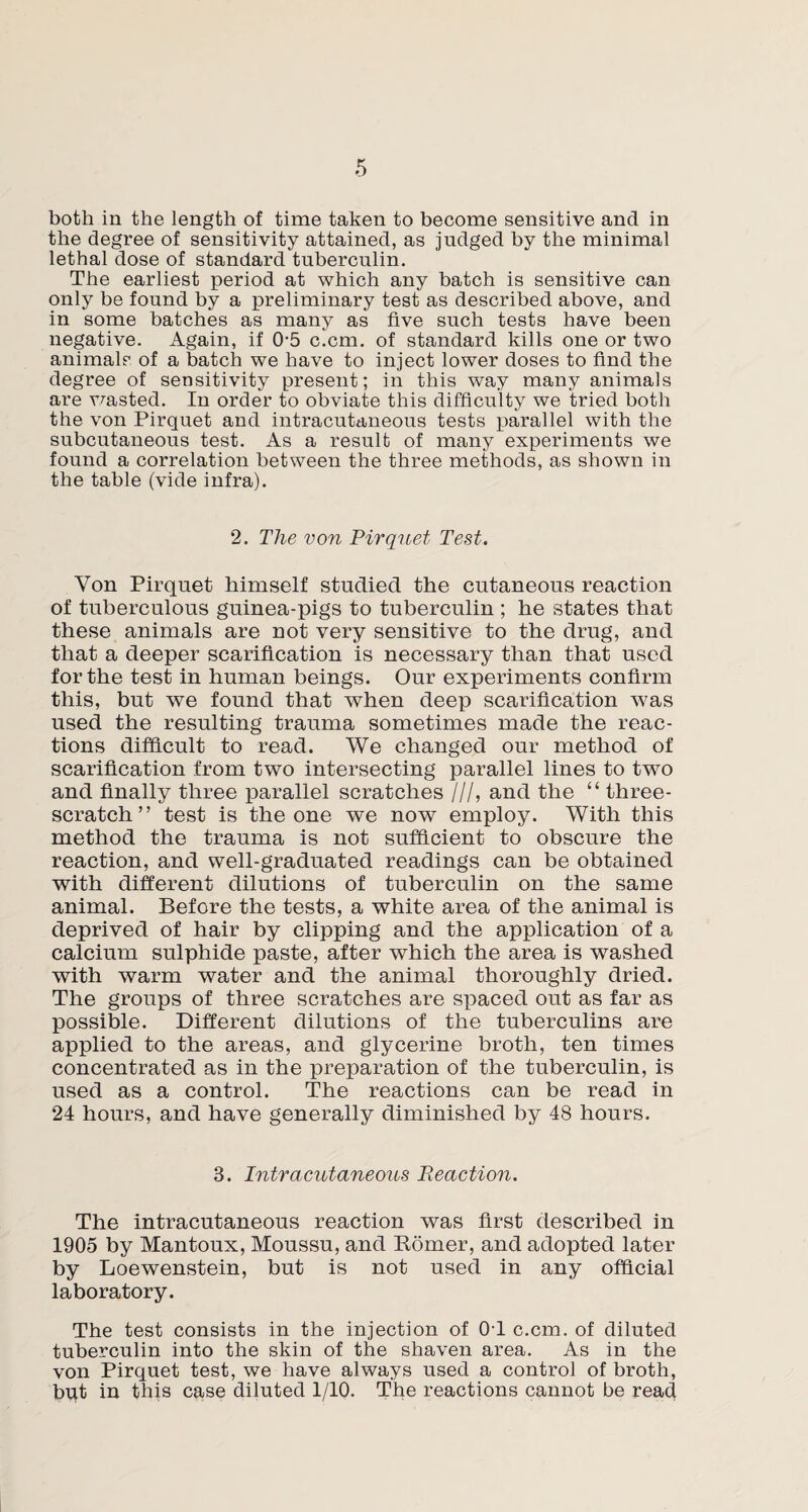 both in the length of time taken to become sensitive and in the degree of sensitivity attained, as judged by the minimal lethal dose of standard tuberculin. The earliest period at which any batch is sensitive can only be found by a preliminary test as described above, and in some batches as many as five such tests have been negative. Again, if 0-5 c.cm. of standard kills one or two animals of a batch we have to inject lower doses to find the degree of sensitivity present; in this way many animals are wasted. In order to obviate this difficulty we tried both the von Pirquet and intracutaneous tests parallel with the subcutaneous test. As a result of many experiments we found a correlation between the three methods, as shown in the table (vide infra). 2. The von Pirquet Test. Yon Pirquet himself studied the cutaneous reaction of tuberculous guinea-pigs to tuberculin ; he states that these animals are not very sensitive to the drug, and that a deeper scarification is necessary than that used for the test in human beings. Our experiments confirm this, but we found that when deep scarification was used the resulting trauma sometimes made the reac¬ tions difficult to read. We changed our method of scarification from two intersecting parallel lines to two and finally three parallel scratches ///, and the “ three- scratch ” test is the one we now employ. With this method the trauma is not sufficient to obscure the reaction, and well-graduated readings can be obtained with different dilutions of tuberculin on the same animal. Before the tests, a white area of the animal is deprived of hair by clipping and the application of a calcium sulphide paste, after which the area is washed with warm water and the animal thoroughly dried. The groups of three scratches are spaced out as far as possible. Different dilutions of the tuberculins are applied to the areas, and glycerine broth, ten times concentrated as in the preparation of the tuberculin, is used as a control. The reactions can be read in 24 hours, and have generally diminished by 48 hours. 3. Intracutaneous Reaction. The intracutaneous reaction was first described in 1905 by Mantoux, Moussu, and Romer, and adopted later by Loewenstein, but is not used in any official laboratory. The test consists in the injection of 0T c.cm. of diluted tuberculin into the skin of the shaven area. As in the von Pirquet test, we have always used a control of broth, but in this case diluted 1/10. The reactions cannot be read