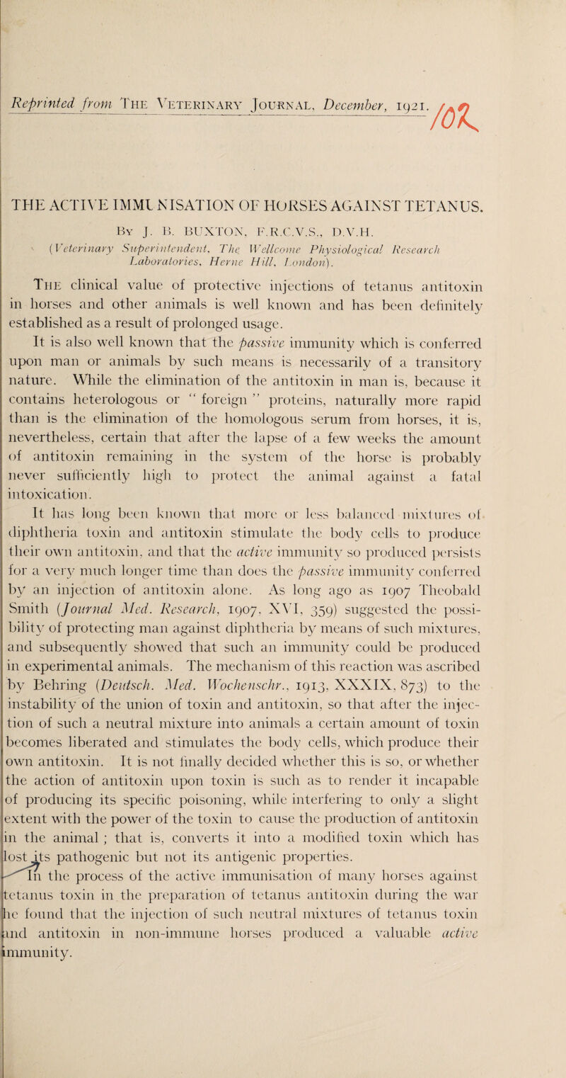 Reprinted from The Veterinary Journal, December, 1921.^^ THE ACTIVE IMMUNISATION OF HORSES AGAINST TETANUS. By J. B. BUXTON, F.R.C.V.S., D.V.H. (Veterinary Superintendent. The. Wellcome Physiological Research Laboratories, Herne Hill, London). The clinical value of protective injections of tetanus antitoxin in horses and other animals is well known and has been definitely established as a result of prolonged usage. It is also well known that the passive immunity which is conferred upon man or animals by such means is necessarily of a transitory nature. While the elimination of the antitoxin in man is, because it contains heterologous or “ foreign ” proteins, naturally more rapid than is the elimination of the homologous serum from horses, it is, nevertheless, certain that after the lapse of a few weeks the amount of antitoxin remaining in the system of the horse is probably never sufficiently high to protect the animal against a fatal intoxication. It has long been known that more or less balanced mixtures of diphtheria toxin and antitoxin stimulate the body cells to produce their own antitoxin, and that the active immunity so produced persists for a very much longer time than does the passive immunity conferred ! by an injection of antitoxin alone. As long ago as 1907 Theobald Smith (Journal Med. Research, 1907, XVI, 359) suggested the possi¬ bility of protecting man against diphtheria by means of such mixtures, and subsequently showed that such an immunity could be produced j in experimental animals. The mechanism of this reaction was ascribed by Behring (Dentsch. Med. Woe he use hr., 1913, XXXIX, 873) to the instability of the union of toxin and antitoxin, so that after the injec¬ tion of such a neutral mixture into animals a certain amount of toxin becomes liberated and stimulates the body cells, which produce their own antitoxin. It is not finally decided whether this is so, or whether the action of antitoxin upon toxin is such as to render it incapable of producing its specific poisoning, while interfering to only a slight extent with the power of the toxin to cause the production of antitoxin in the animal; that is, converts it into a modified toxin which has lost its pathogenic but not its antigenic properties. -''in the process of the active immunisation of many horses against tetanus toxin in the preparation of tetanus antitoxin during the war he found that the injection of such neutral mixtures of tetanus toxin and antitoxin in non-immune horses produced a valuable active immunity.