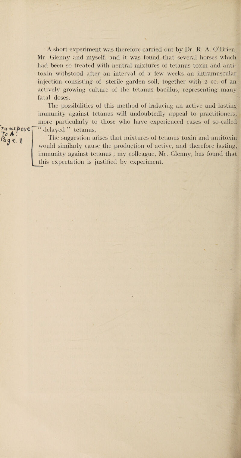 A short experiment was therefore carried out by Dr. R. A. O'Brien, Mr. Glenny and myself, and it was found that several horses which had been so treated with neutral mixtures of tetanus toxin and anti¬ toxin withstood after an interval of a few weeks an intramuscular injection consisting of sterile garden soil, together with 2 cc. of an actively growing culture of the tetanus bacillus, representing many fatal doses. The possibilities of this method of inducing an active and lasting immunity against tetanus will undoubtedly appeal to practitioners, more particularly to those who have experienced cases of so-called “ delayed ” tetanus. The suggestion arises that mixtures of tetanus toxin and antitoxin would similarly cause the production of active, and therefore lasting, immunity against tetanus ; my colleague, Mr. Glenny, has found that this expectation is justified by experiment.