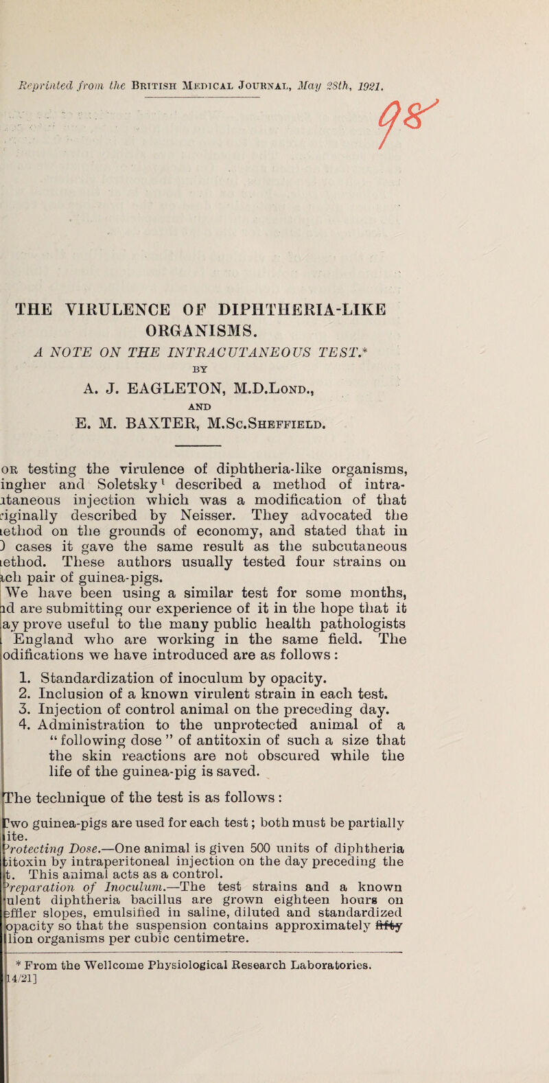 Reprinted from the British Medical Journal, May 28th, 1921. THE VIRULENCE OF DIPHTHERIA-LIKE ORGANISMS. A NOTE ON THE INTRACUTANEOUS TEST* BY A. J. EAGLETON, M.D.Lond., AND E. M. BAXTER, M.Sc.Sheffield. or testing the virulence of diphtheria-like organisms, inglier and Soletsky1 described a method of intra- itaneous injection which was a modification of that riginally described by Neisser. They advocated tlie icthod on the grounds of economy, and stated that in 3 cases it gave the same result as the subcutaneous iethod. These authors usually tested four strains on ich pair of guinea-pigs. We have been using a similar test for some months, id are submitting our experience of it in the hope that it ay prove useful to the many public health pathologists England who are working in the same field. The odifications we have introduced are as follows: 1. Standardization of inoculum by opacity. 2. Inclusion of a known virulent strain in each test. 3. Injection of control animal on the preceding day. 4. Administration to the unprotected animal of a “ following dose ” of antitoxin of such a size that the skin reactions are not obscured while the life of the guinea-pig is saved. The technique of the test is as follows: nwo guinea-pigs are used for each test; both must be partially ite. Protecting Dose.—One animal is given 500 units of diphtheria ;itoxin by intraperitoneal injection on the day preceding the t. This animal acts as a control. ^reparation of Inoculum.—The test strains and a known fulent diphtheria bacillus are grown eighteen hours on fifier slopes, emulsified in saline, diluted and standardized opacity so that the suspension contains approximately fifty llion organisms per cubic centimetre. * From the Wellcome Physiological Research Laboratories. 14/21]