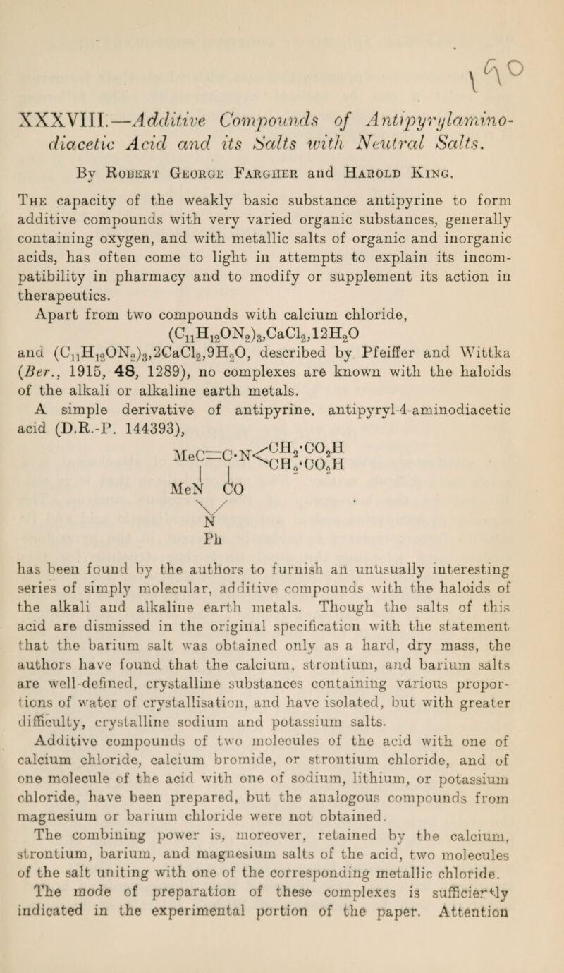 XXXVIII.—Additive Compounds of Antipyrylamino- diacetic Acid and its Salts with Neutral Salts. By Robert George Fargher and Harold King. The capacity of the weakly basic substance antipyrine to form additive compounds with very varied organic substances, generally containing oxygen, and with metallic salts of organic and inorganic acids, has often come to light in attempts to explain its incom¬ patibility in pharmacy and to modify or supplement its action in therapeutics. Apart from two compounds with calcium chloride, (CnH120N2)3,CaCl2,12H20 and (C11H12QN2)3,2GaCl2,9H20, described by Pfeiffer and Wittka (Ber., 1915, 48, 1289), no complexes are known with the haloids of the alkali or alkaline earth metals. A simple derivative of antipyrine. antipyryl-4-aminodiacetic acid (D.R.-P. 144393), MeC—C-N< MeN io CHj-COjH CH,-CO»H has been found by the authors to furnish an unusually interesting series of simply molecular, additive compounds with the haloids of the alkali and alkaline earth metals. Though the salts of this acid are dismissed in the original specification with the statement that the barium salt was obtained only as a hard, dry mass, the authors have found that the calcium, strontium, and barium salts are well-defined, crystalline substances containing various propor¬ tions of water of crystallisation, and have isolated, but with greater difficulty, crj'stalline sodium and potassium salts. Additive compounds of two molecules of the acid with one of calcium chloride, calcium bromide, or strontium chloride, and of one molecule of the acid with one of sodium, lithium, or potassium chloride, have been prepared, but the analogous compounds from magnesium or barium chloride were not obtained. The combining powrer is, moreover, retained by the calcium, strontium, barium, and magnesium salts of the acid, two molecules of the salt uniting with one of the corresponding metallic chloride. The mode of preparation of these complexes is sufficiertly indicated in the experimental portion of the paper. Attention