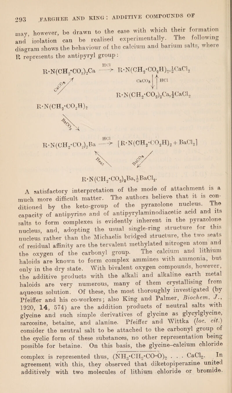 may however, be drawn to the ease with which their formation and isolation can be realised experimentally. The following diagram shows the behaviour of the calcium and barium salts, where R represents the antipyryl group: lt-N(CH.,'CO,)2Ca 7f U Cl Pv • N(CH 2 • COjH) 2, | CaCl. -O'*’ CaC03 A V HC1 R-N(CH2-C02)2Ca,$Ca01s RvN(CH2-C02H)2 R-N(CH2*C02)2Ba,£BaCl2. A satisfactory interpretation of the mode of attachment is a much more difficult matter. The authors believe that it is con¬ ditioned by the keto-group of the pyrazolone nucleus. e capacity of antipyrine and of antipyrylaminodiacetic acid and its salts to form complexes is evidently inherent in the pyrazolone nucleus, and, adopting the usual single-ring structure for this nucleus rather than the Michaelis bridged structure, the two seats of residual affinity are the tervalent methylated nitrogen atom and the oxygen of the carbonyl group. The calcium and lithium haloids are known to form complex ammines with ammonia, but only in the dry state. With bivalent oxygen compounds, however, the additive products with the alkali and alkaline earth metal haloids are very numerous, many of them crystallising from aqueous solution. Of these, the most thoroughly investigated (by Pfeiffer and his co-workers; also King and Palmer, Biochem. J., 1920, 14, 574) are the addition products of neutral salts with glycine and such simple derivatives of glycine as glycylglycine, sarcosine, betaine, and alanine. Pfeiffer and Wittka (Joe. cit.) consider the neutral salt to be attached to the carbonyl group of the cyclic form of these substances, no other representation being possible for betaine. On this basis, the glycine—calcium chloride complex is represented thus, (NHs*CH2*CO*6)2 . . . CaCl2. In agreement with this, they observed that diketopiperazine united additively with two molecules of lithium chloride or bromide.