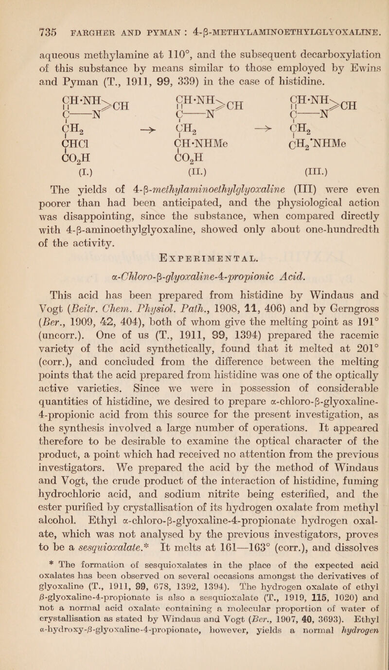 aqueous methylamine at 110°, and the subsequent decarboxylation of this substance by means similar to those employed by Ewins and Pyman (T., 1911, 99, 339) in the case of histidine. CH-NH>ch 1ih-nh>ch C-N' C N C N ch2 - VH2 -> CH2 CHC1 CH-NHMe | CH2*NHMe co2h co2h (I.) (II.) (III.) The yields of 4-fi-methylaminoethylglyoxaline (III) were even poorer than had been anticipated, and the physiological action was disappointing, since the substance, when compared directly with 4-p-aminoethylglyoxaline, showed only about one-hundredth of the activity. Experimental. a.-Chloro-fi-glyoxalineA-'pro'pionic Acid. This acid has been prepared from histidine by Windaus and Vogt (Beitr. Chem. Physiol. Path., 1908, 11, 406) and by Gerngross (Ber., 1909, 42, 404), both of whom give the melting point as 191° (uncorr.). One of us (T., 1911, S9, 1394) prepared the racemic variety of the acid synthetically, found that it melted at 201° (corr.), and concluded from the difference between the melting points that the acid prepared from histidine was one of the optically active varieties. Since we wTere in possession of considerable quantities of histidine, we desired to prepare a-chloro-fVglyoxaline- 4-pr°pionic acid from this source for the present investigation, as the synthesis involved a large number of operations. It appeared therefore to be desirable to examine the optical character of the product, a point which had received no attention from the previous investigators. We prepared the acid by the method of Windaus and Vogt, the crude product of the interaction of histidine, fuming hydrochloric acid, and sodium nitrite being esterified, and the ester purified by crystallisation of its hydrogen oxalate from methyl alcohol. Ethyl a-chloro-p-glyoxaline-4-propionate hydrogen oxal¬ ate, which was not analysed by the previous investigators, proves to be a sesquioxalale.* It melts at 161—163° (corr.), and dissolves * The formation of sesquioxalates in the place of the expected acid oxalates has been observed on several occasions amongst the derivatives of glyoxaline (T., 1911, 99, 678, 1392, 1394). The hydrogen oxalate of ethyl /3-glyoxaline-4-propionate is also a sesquioxalate (T., 1919, 115, 1020) and not a normal acid oxalate containing a molecular proportion of water of crystallisation as stated by Windaus and Vogt (Ber., 1907, 40, 3693). Ethyl a-hydroxy-,8-glyoxaline-4-propionate, however, yields a normal hydrogen