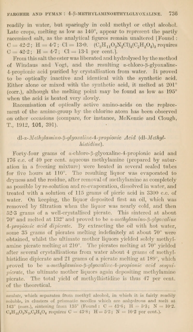 readily in water, but sparingly in cold methyl or ethyl alcohol. Late crops, melting as low as 140°, appear to represent the partly racemised salt, as the analytical figures remain unaltered [Found : C = 42-2 ; H = 4-7; Cl = 13-0. (C8Hn02N2Cl)4(C2H204)3 requires C = 42*2 ; H = 4-7 ; Cl = 13-1 per cent.]. From this salt the ester was liberated and hydrolysed by the method of Windaus and Vogt, and the resulting a-chloro-p-glyoxaline- 4-propionic acid purified by crystallisation from water. It proved to be optically inactive and identical with the synthetic acid. Either alone or mixed with the synthetic acid, it melted at 201° (coit.), although the melting point may be found as low as 195° when the acid is heated very slowly. Racemisation of optically active amino-acids on the replace¬ ment of the amino-group by the chlorine atom has been observed on other occasions (compare, for instance, McKenzie and Clough, T., 1912, 101, 391). dl-oL-Methylamino-$-glyoxaline A-propionic Acid (dethyl- histidine) . Forty-four grams of a-chloro-p-glyoxalinc-4-propionic acid arid 176 c.c. of 40 per cent, aqueous mcthylamine (prepared by satur¬ ation in a freezing mixture) were heated in several sealed tubes for five hours at 110°. The resulting liquor was evaporated to dryness and the residue, after removal of mcthylamine as completely as possible byre-solution and re-evaporation, dissolved in water, and treated with a solution of 115 grams of picric acid in 3300 c.c. of water. On keeping, the liquor deposited first an oil, which was removed by filtration when the liquor was nearly cold, and then 52-3 grams of a well-crystallised picrate. This sintered at about 70° and melted at 132° and proved to be cL-methylamino-fi-glyoxallne 4-propionic acid di picrate. By extracting the oil with hot water, some 35 grams of pierates melting indefinitely at about 70° were obtained, whilst the ultimate mother liquors yielded solely methyl- amine picrate melting at 210°. The pierates melting at 70° yielded after several crystallisations from water about 4 grams of methyl- histidine dipicrate and 21 grams of a picrate melting at 189°, which proved to be a-methyl a mino-$-glyoxali)ieA-propion ic acid sesqui- picrate, the ultimate mother liquors again depositing mcthylamine picrate. The total yield of methylhistidine is thus 47 per cent, of the theoretical. oxalate, which separates from methyl alcohol, in which it is faii-ly readily soluble, in clusters of prismatic needles which are anhydrous and melt at 143° (corr.), sintering from 135° (Found : C = 43'G; II — 5‘3; N = 10*2. C8H1103N2,C2Ha04 requires (J = 43‘S; H= 0*2; N = 10’2 per cent.).