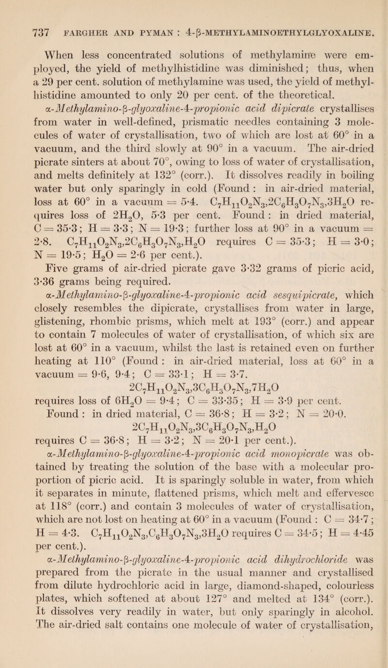 When less concentrated solutions of methylamine were em¬ ployed, the yield of methylhistidine was diminished; thus, when a 29 per cent, solution of methylamine was used, the yield of methyl¬ histidine amounted to only 20 per cent, of the theoretical. a - M ethylamino-(i-glyoxalin e - 4 - propionic acid dipicrate crystallises from water in well-defined, prismatic needles containing 3 mole¬ cules of water of crystal]isation, two of which are lost at 60° in a vacuum, and the third slowly at 90° in a vacuum. The air-dried picrate sinters at about 70°, owing to loss of water of crystallisation, and melts definitely at 132° (eorr.). It dissolves readily in boiling water but only sparingly in cold (Found : in air-dried material, loss at 60° in a vacuum = 5-4. C7H1102N3,2C6n307N3,3H20 re¬ quires loss of 2H20, 5*3 per cent. Found : in dried material, C = 35*3; IT = 3*3; N — 19-3 ; further loss at 90° in a vacuum = 2- 8. C7Hn02N3,2C6H307N3,H20 requires C = 35-3; IT = 3-0; N = 19-5; H20 — 2-6 per cent.). Five grams of air-dried picrate gave 3*32 grams of picric acid, 3- 36 grams being required. a - M ethylami no- p-glyoxalin e - 4 - pro pi o nic acid sesquipicrate, which closely resembles the dipicrate, crystallises from water in large, glistening, rhombic prisms, which melt at 193° (corr.) and appear to contain 7 molecules of water of crystallisation, of which six are lost at 60° in a vacuum, whilst the last is retained even on further heating at 110° (Found : in air-dried material, loss at 60° in a vacuum = 9-6, 9*4; C = 33T ; H = 3-7. 2C7Hh02N3,3C6H307N3,7H20 requires loss of 6H20 = 9-4; C = 33-35; H = 3-9 per cent. Found : in dried material, C = 36-8; H = 3-2; N = 20-0. 2C7H1102N3,3C6H307N3,H20 requires C = 36-8; II = 3-2; N = 20-1 per cent.). a.-Methylamino-$-glyoxaline-4:-propionic acid monopicrate was ob¬ tained by treating the solution of the base with a molecular pro¬ portion of picric acid. It is sparingly soluble in water, from which it separates in minute, flattened prisms, which melt and effervesce at 118° (corr.) and contain 3 molecules of water of crystallisation, which are not lost on heating at 60° in a vacuum (Found : C = 34-7 ; H = 4-3. C7H1102N3,C6H307N3,3H20 requires C = 34-5; II = 4-45 per cent.). <z-Methylamino-fi-glyoxaline-4:-propionic acid dihydrochloride was prepared from the picrate in the usual manner and crystallised from dilute hydrochloric acid in large, diamond-shaped, colourless plates, which softened at about 127° and melted at 134° (corr.). It dissolves very readily in water, but only sparingly in alcohol. The air-dried salt contains one molecule of water of crystallisation,