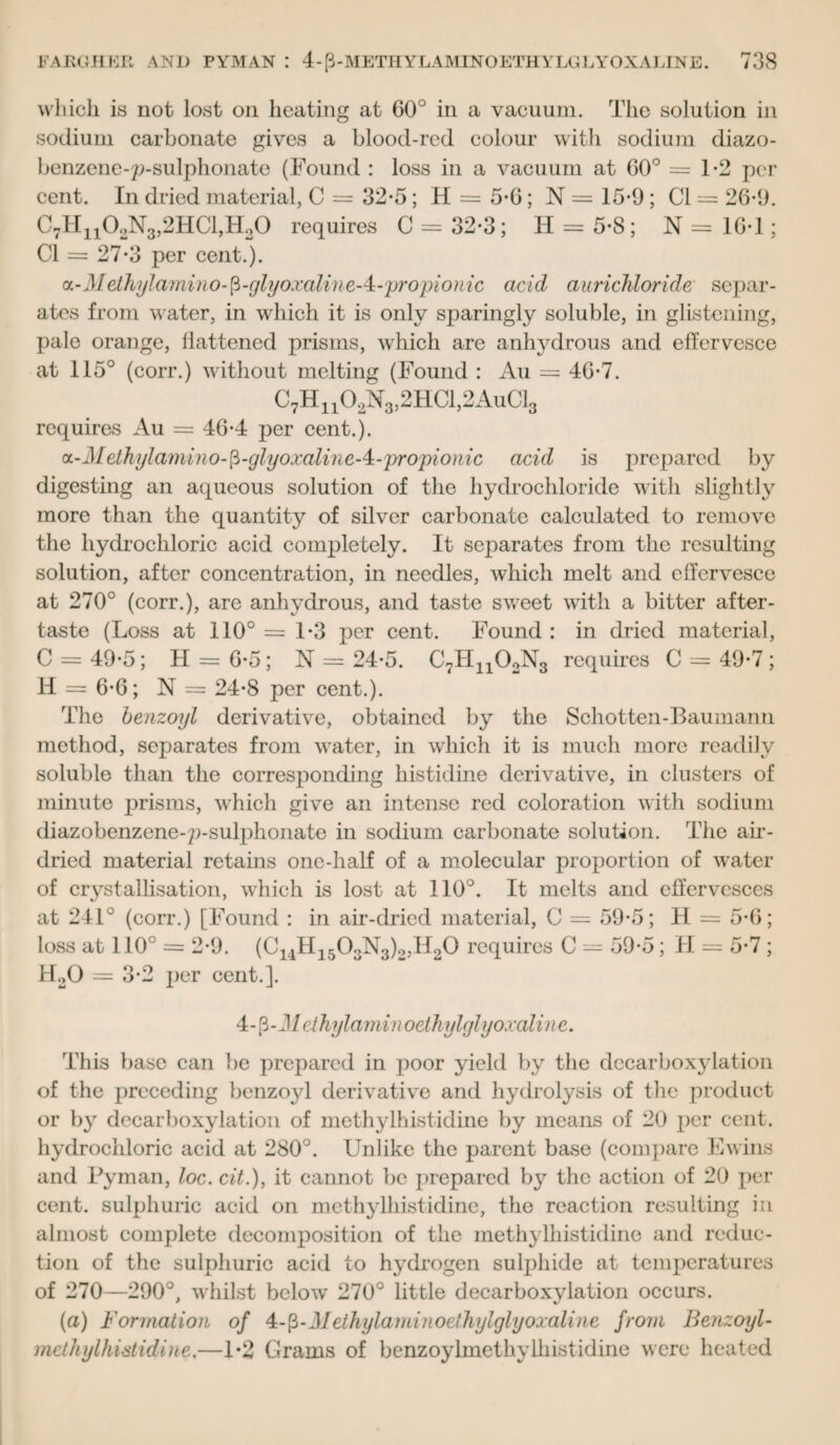 which is not lost on heating at 60° in a vacuum. The solution in sodium carbonate gives a blood-red colour with sodium diazo- benzcne-p-sulphonate (Found : loss in a vacuum at G0° = 1-2 per cent. In dried material, C = 32-5; H = 5-6; N = 15*9; Cl = 26-9. C7H310.>N3,2HC1,Ho0 requires C = 32*3; H = 5-8; N = 10*1; Cl = 27-3 per cent.*). cL-Methylamino-fi-glyoxaline-4:-propionic acid aurichloride separ¬ ates from water, in which it is only sparingly soluble, in glistening, pale orange, flattened prisms, which are anhydrous and effervesce at 115° (corr.) without melting (Found : Au = 46*7. C7H1102N3,2HC1,2AuC13 requires Au = 46*4 per cent.). oL-Methylamino-ft-glyoxalineA-propioiiic acid is prepared by digesting an aqueous solution of the hydrochloride with slightly more than the quantity of silver carbonate calculated to remove the hydrochloric acid completely. It separates from the resulting solution, after concentration, in needles, which melt and effervesce at 270° (corr.), arc anhydrous, and taste sweet with a bitter after¬ taste (Loss at 110° =1*3 per cent. Found : in dried material, C = 49*5; H = 6*5; N = 24*5. C7Hn02N3 requires C = 49*7 ; H = 6*6; N = 24*8 per cent.). The benzoyl derivative, obtained by the Schotten-Baumann method, separates from water, in which it is much more readily soluble than the corresponding histidine derivative, in clusters of minute prisms, which give an intense red coloration with sodium diazobenzene-p-sulphonate in sodium carbonate solution. The air- dried material retains one-half of a molecular proportion of water of crystallisation, which is lost at 110°. It melts and effervesces at 241° (corr.) [Found : in air-dried material, C = 59*5; H = 5*6; loss at 110° = 2*9. (C14H1503N3)o,H20 requires C = 59*5; II = 5*7 ; H20 = 3*2 per cent.]. 4-p-M ethylamm oelhylglyoxaline. This base can be prepared in poor yield by the decarboxylation of the preceding benzoyl derivative and hydrolysis of the product or by decarboxylation of methylhistidine by means of 20 per cent, hydrochloric acid at 280°. Unlike the parent base (compare Ewins and Pyman, loc. cit.), it cannot be prepared by the action of 20 per cent, sulphuric acid on methylhistidine, the reaction resulting in almost complete decomposition of the methylhistidine and reduc¬ tion of the sulphuric acid to hydrogen sulphide at temperatures of 270—290°, whilst below 270° little decarboxylation occurs. (a) Formation of 4c-$-Methylaminoethylglyoxaline from Benzoyl- methylhistidine.—1*2 Grams of benzoylmethylhistidine were heated
