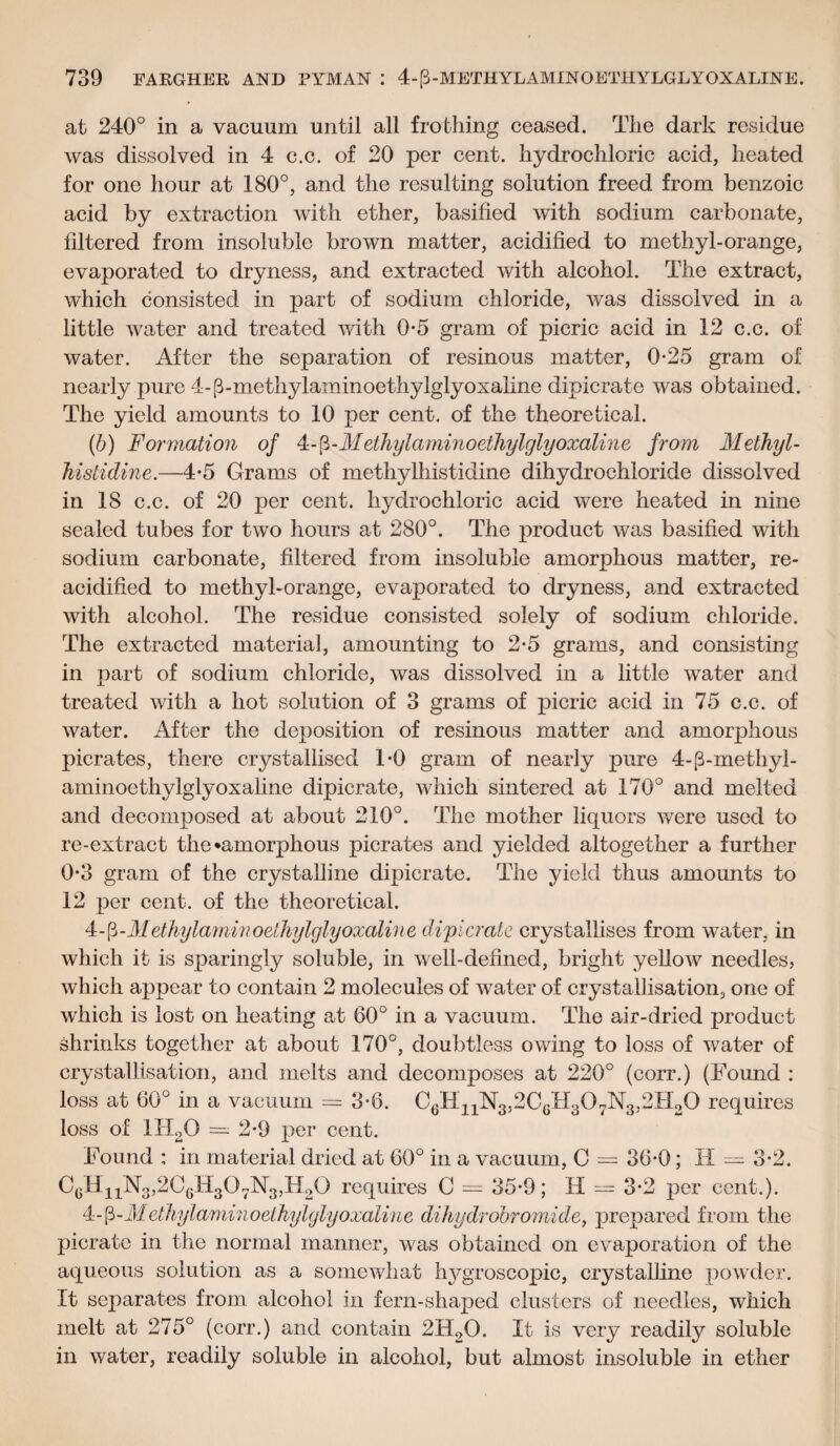 at 240° in a vacuum until all frothing ceased. The dark residue was dissolved in 4 c.c. of 20 per cent, hydrochloric acid, heated for one hour at 180°, and the resulting solution freed from benzoic acid by extraction with ether, basified with sodium carbonate, filtered from insoluble brown matter, acidified to methyl-orange, evaporated to dryness, and extracted with alcohol. The extract, which consisted in part of sodium chloride, was dissolved in a little water and treated with 0*5 gram of picric acid in 12 c.c. of water. After the separation of resinous matter, 0-25 gram of nearly pure 4-(Fmethylaminoethylglyoxaiine dipicrate was obtained. The yield amounts to 10 per cent, of the theoretical. (b) Formation of 4- (5 -Methylaminoetliylglyoxaline from Methyl- histidine.—4-5 Grams of methylhistidine dihydrochloride dissolved in 18 c.c. of 20 per cent, hydrochloric acid were heated in nine sealed tubes for two hours at 280°. The product was basified with sodium carbonate, filtered from insoluble amorphous matter, re¬ acidified to methyl-orange, evaporated to dryness, and extracted with alcohol. The residue consisted solely of sodium chloride. The extracted material, amounting to 2*5 grams, and consisting in part of sodium chloride, was dissolved in a little water and treated with a hot solution of 3 grams of picric acid in 75 c.c. of water. After the deposition of resinous matter and amorphous picrates, there crystallised 1*0 gram of nearly pure 4-p-methyl- aminoethylglyoxaline dipicrate, which sintered at 170° and melted and decomposed at about 210°. The mother liquors were used to re-extract the •amorphous picrates and yielded altogether a further 0-3 gram of the crystalline dipicrate. The yield thus amounts to 12 per cent, of the theoretical. 4-fi-Methylaminoethylglyoxali?ie dipicrate crystallises from water, in which it is sparingly soluble, in well-defined, bright yellow needles, which appear to contain 2 molecules of water of crystallisation, one of which is lost on heating at 60° in a vacuum. The air-dried product shrinks together at about 170°, doubtless owing to loss of water of crystallisation, and melts and decomposes at 220° (corr.) (Found : loss at 60° in a vacuum = 3-6. C6H11N3,2C6H307N3,2H20 requires loss of 1H20 = 2-9 per cent. Found : in material dried at 60° in a vacuum, C = 36-0; H = 3-2. CgH11N3,2C6E307N3,H20 requires C = 35-9; H = 3-2 per cent.). 4-|3-Methylaminoethylglyoxaline dihydrobromide, prepared from the picrate in the normal manner, was obtained on evaporation of the aqueous solution as a somewhat hygroscopic, crystalline powder. It separates from alcohol in fern-shaped clusters of needles, which melt at 275° (corr.) and contain 2H2Q. It is very readily soluble in water, readily soluble in alcohol, but almost insoluble in ether