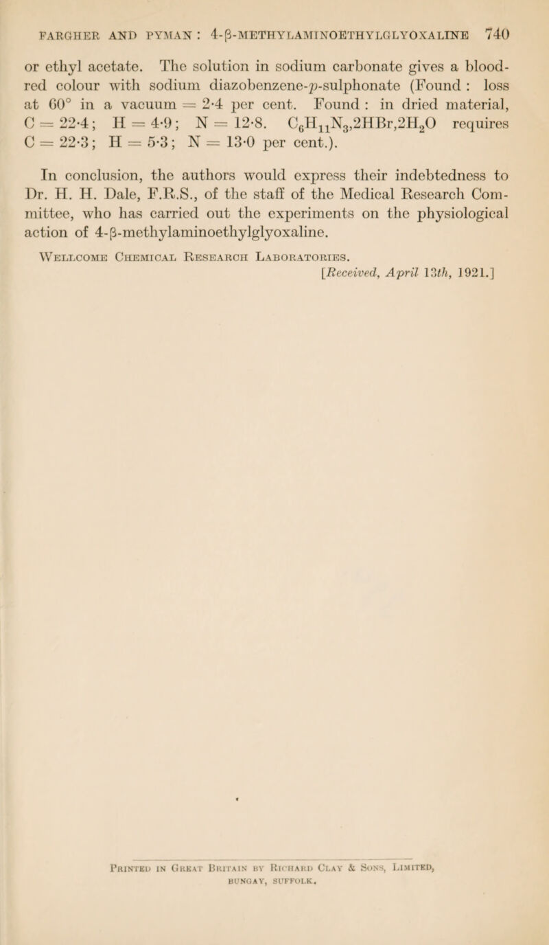 or ethyl acetate. The solution in sodium carbonate gives a blood- red colour with sodium diazobenzene-p-sulphonate (Found : loss at G0° in a vacuum = 2*4 per cent. Found : in dried material, 0 = 22-4; II = 4-9; N = 12-8. C6HnN3,2HBr,2H20 requires C = 22-3; H = 5-3; N = 13*0 per cent.). In conclusion, the authors would express their indebtedness to Dr. H. H. Dale, F.R.S., of the staff of the Medical Research Com¬ mittee, who has carried out the experiments on the physiological action of 4-(3-methylaminoethylglyoxaline. Wellcome Chemical Research Laboratories. [Received, April 13th, 1921.] Printed in Great Britain bv Richard Clay & Sons, Limited, BUNGAY, SUFFOLK.