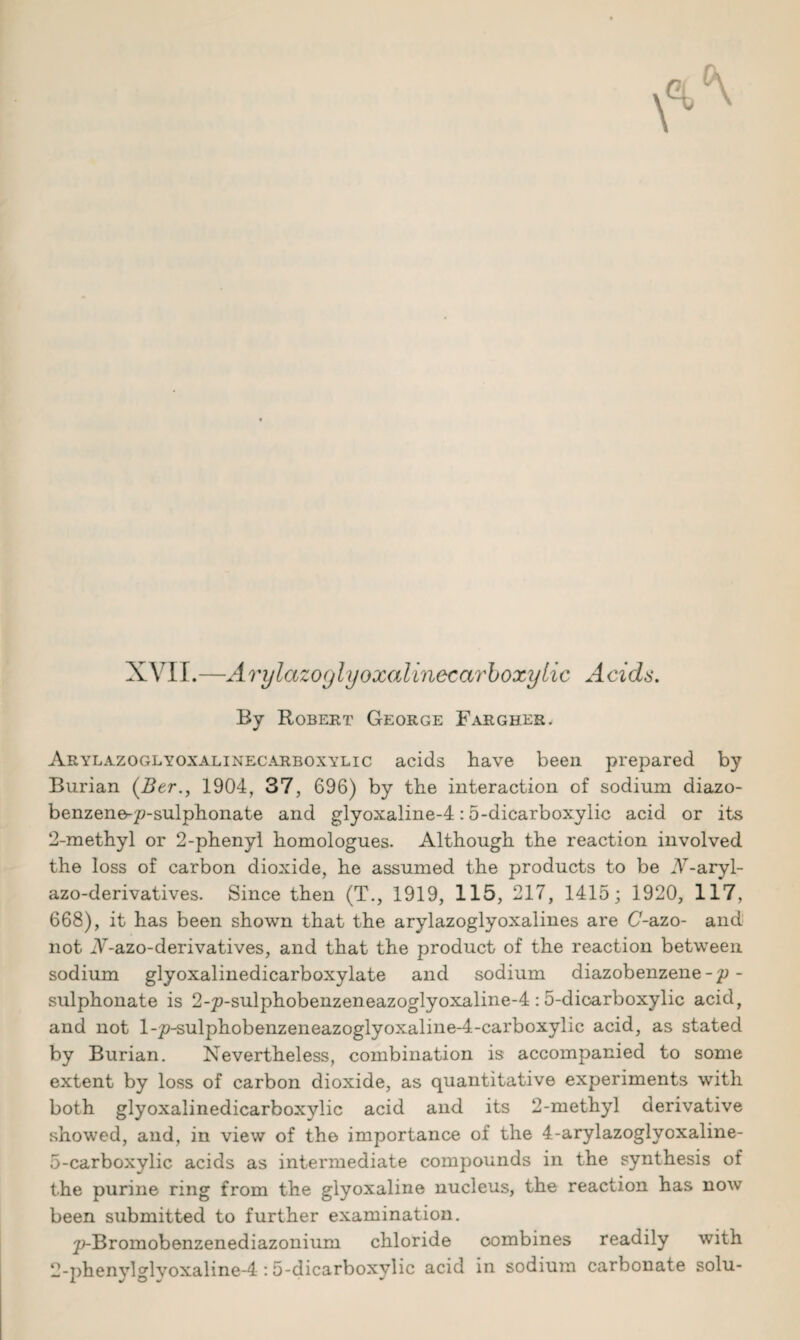 XVII.—Arylazoglyoxalinecarboxylic Acids. By Robert George Fargher. Arylazoglyoxalinecarboxylic acids have been prepared by Burian (2?er., 1904, 37, 696) by the interaction of sodium diazo- benzene-p-sulphonate and glyoxaline-4:5-dicarboxylic acid or its 2-methyl or 2-phenyl homologues. Although the reaction involved the loss of carbon dioxide, he assumed the products to be A-aryl- azo-derivatives. Since then (T., 1919, 115, 217, 1415; 1920, 117, 668), it has been shown that the arylazoglyoxalines are (7-azo- and not A-azo-derivatives, and that the product of the reaction between sodium glyoxalinedicarboxylate and sodium diazobenzene -p - sulphonate is 2-p-sulphobenzeneazoglyoxaline-4 : 5-dicarboxylic acid, and not l-p-sulphobenzeneazoglyoxaline-4-carboxylic acid, as stated by Burian. Nevertheless, combination is accompanied to some extent by loss of carbon dioxide, as quantitative experiments with both glyoxalinedicarboxylic acid and its 2-methyl derivative showed, and, in view of the importance of the 4-arylazoglyoxaline- 5-carboxylic acids as intermediate compounds in the synthesis of the purine ring from the glyoxaline nucleus, the reaction has now been submitted to further examination. p-Bromobenzenediazonium chloride combines readily with 2-phenylglvoxaline-4:5-dicarboxylic acid in sodium carbonate solu-