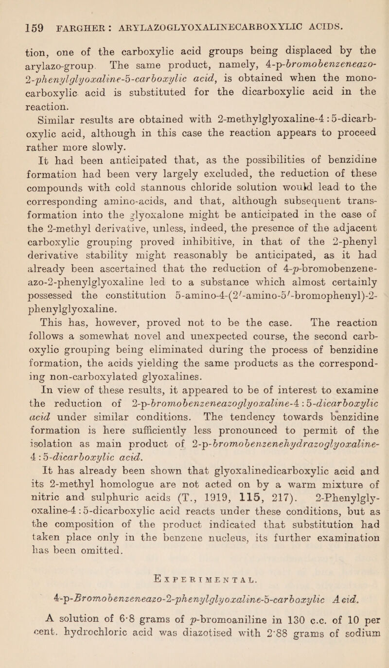 tion, one of the carboxylic acid groups being displaced by the arylazo-group The same product, namely, 4:--p-bromobenzeneazo- 2-plienylglyoxaline-b-carboxylic acid, is obtained when the mono- carboxylic acid is substituted for the dicarboxylic acid in the reaction. Similar results are obtained with 2-methylglyoxaline-4:5-dicarb- oxylic acid, although in this case the reaction appears to proceed rather more slowly. It had been anticipated that, as the possibilities of benzidine formation had been very largely excluded, the reduction of these compounds with cold stannous chloride solution would lead to the corresponding amino-acids, and that, although subsequent trans¬ formation into the glyoxalone might be anticipated in the case of the 2-methyl derivative, unless, indeed, the presence of the adjacent carboxylic grouping proved inhibitive, in that of the 2-phenyl derivative stability might reasonably be anticipated, as it had already been ascertained that the reduction of 4-p-bromobenzene- azo-2-phenylglyoxaline led to a substance which almost certainly possessed the constitution 5-amino-4-(2/-amino-5/-bromophenyl)-2- phenylgly oxaline. This has, however, proved not to be the case. The reaction follows a somewhat novel and unexpected course, the second carb¬ oxylic grouping being eliminated during the process of benzidine formation, the acids yielding the same products as the correspond¬ ing non-carboxylated glyoxalines. In view of these results, it appeared to be of interest to examine the reduction of %p-bromobenzencazoglyoxalinc-^\b-dicarboxylic acid under similar conditions. The tendency towards benzidine formation is here sufficiently less pronounced to permit of the isolation as main product of ‘l-p-bromobenzenehydrazoglyoxaline- 4 dicarboxylic acid. It has already been shown that glyoxalinedicarboxylic acid and its 2-methyl homologue are not acted on by a warm mixture of nitric and sulphuric acids (T., 1919, 115, 217). 2-Phenylgly- oxaline-4 :5-dicarboxylic acid reacts under these conditions, but as the composition of the product indicated that substitution had taken place only in the benzene nucleus, its further examination has been omitted. Experimental. 4:-'p-Bromobenzeneazo-2-phenylglyoxaline-5-carboxylic Acid. A solution of 6*8 grams of p-bromoaniline in 130 c.c. of 10 per cent, hydrochloric acid was diazotised with 2'88 grams of sodium