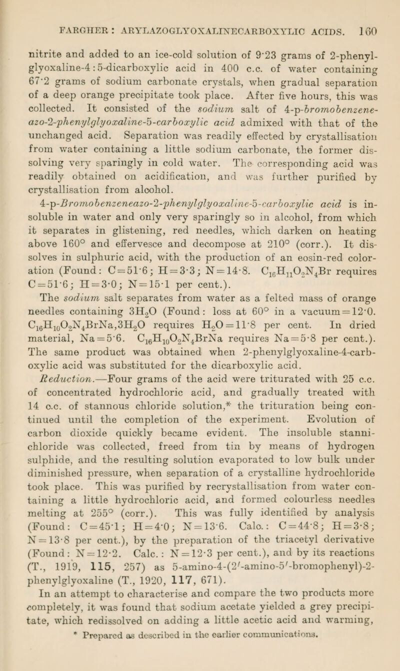 nitrite and added to an ice-cold solution of 9-23 grams of 2-phenyl- glyoxaline-4:5-dicarboxylic acid in 400 c.c. of water containing 67*2 grams of sodium carbonate crystals, when gradual separation of a deep orange precipitate took place. After five hours, this was collected. It consisted of the sodium salt of 4:-p-bromobenzene- a zo-2-phenylglyoxaline-b-carboxylic acid admixed with that of the unchanged acid. Separation was readily effected by crystallisation from water containing a little sodium carbonate, the former dis¬ solving very sparingly in cold water. The corresponding acid was readily obtained on acidification, and was further purified by crystallisation from aloohol. ^-p-Bromobenzeneazo-2-phenylglyoxaline-b-carboxylic acid is in¬ soluble in water and only very sparingly so in alcohol, from which it separates in glistening, red needles, which darken on heating above 160° and effervesce and decompose at 210° (corr.). It dis¬ solves in sulphuric acid, with the production of an eosin-red color¬ ation (Found: C=51'6; H = 3'3; N = 14-8. C1GHn02N4Br requires C = 51’6; H = 3'0; N = 15‘l per cent.). The sodium salt separates from water as a felted mass of orange needles containing 3H20 (Found: loss at 60° in a vacuum = 12-0. C16H10O2N4BrNa,3H2O requires H20 = 11'8 per cent. In dried material, Na = 5‘6. C16H10O2N4BrNa requires Na = 5-8 per cent.). The same product was obtained when 2-phenylglyoxaline-4-carb- oxylic acid was substituted for the dicarboxylic acid. Reduction.—Four grams of the acid were triturated with 25 c.c. of concentrated hydrochloric acid, and gradually treated with 14 o.c. of stannous chloride solution,* the trituration being con¬ tinued until the completion of the experiment. Evolution of carbon dioxide quickly became evident. The insoluble stanni- chloride was collected, freed from tin by means of hydrogen sulphide, and the resulting solution evaporated to low bulk under diminished pressure, when separation of a crystalline hydrochloride took place. This was purified by recrystallisation from water con¬ taining a little hydrochloric acid, and formed colourless needles melting at 255° (corr.). This was fully identified by analysis (Found: C = 45T; H = 4‘0; N = 13’6. Calo.: C = 44*8; H = 3-8; N = 13-8 per cent.), by the preparation of the triacetyl derivative (Found: N = 12-2. Calc.: N = 12-3 per cent.), and by its reactions (T., 1919, 115, 257) as 5-amino-4-(2/-amino-5/-bromophenyl)-2- phenylglyoxaline (T., 1920, 117, 671). In an attempt to characterise and compare the two products more completely, it was found that sodium acetate yielded a grey precipi¬ tate, which redissolved on adding a little acetic acid and warming, * Prepared as described in the earlier communications.