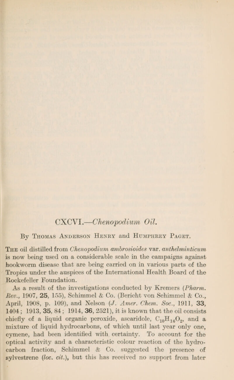 CXCVI.—Chenopodium 0il. By Thomas Anderson Henry and Humphrey Paget. The oil distilled from Chenopodium ambrosioides var. anthelminticum is now being used on a considerable scale in the campaigns against hookworm disease that are being carried on in various parts of the Tropics under the auspices of the International Health Board of the Rockefeller Foundation. As a result of the investigations conducted by Kremers (Pharm. Rev., 1907, 25, 155), Schimmel & Co. (Bericht von Schimmel & Co., April, 1908, p. 109), and Nelson (J. Amer. Chem. Soc., 1911, 33, 1404 ; 1913, 35, 84 ; 1914, 36, 2521), it is known that the oil consists chiefly of a liquid organic peroxide, ascaridole, C10H16O2, and a mixture of liquid hydrocarbons, of which until last year only one, cymene, had been identified with certainty. To account for the optical activity and a characteristic colour reaction of the hydro¬ carbon fraction, Schimmel & Co. suggested the presence of sylvestrene (loc. cit.), but this has received no support from later