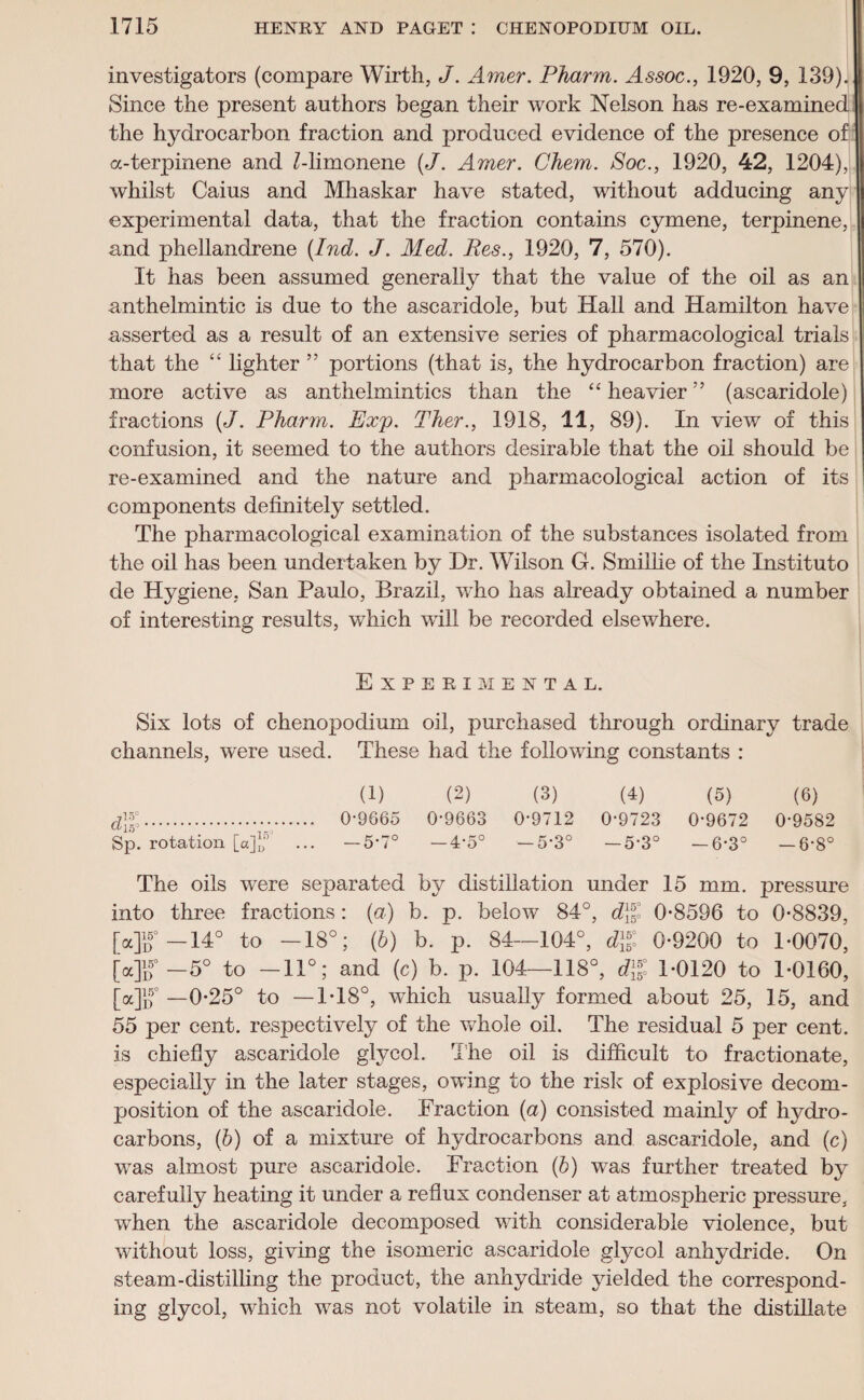 investigators (compare Wirth, J. Amer. Pharm. Assoc., 1920, 9, 139). Since the present authors began their work Nelson has re-examined the hydrocarbon fraction and produced evidence of the presence of a-terpinene and Mimonene (J. Amer. Chem. Soc., 1920, 42, 1204), whilst Caius and Mhaskar have stated, without adducing any experimental data, that the fraction contains cymene, terpinene, and phellandrene (Ind. J. Med. Res., 1920, 7, 570). It has been assumed generally that the value of the oil as an anthelmintic is due to the ascaridole, but Hall and Hamilton have asserted as a result of an extensive series of pharmacological trials that the “ lighter ” portions (that is, the hydrocarbon fraction) are more active as anthelmintics than the “ heavier ” (ascaridole) fractions (J. Pharm. Exp. Ther., 1918, 11, 89). In view of this confusion, it seemed to the authors desirable that the oil should be re-examined and the nature and pharmacological action of its components definitely settled. The pharmacological examination of the substances isolated from the oil has been undertaken by Dr. Wilson G. Smillie of the Instituto de Hygiene, San Paulo, Brazil, who has already obtained a number of interesting results, which will be recorded elsewhere. Experimental. Six lots of chenopodium oil, purchased through ordinary trade channels, were used. These had the following constants : (1) (2) (3) (4) (5) (6) d\%. 0-9665 0-9663 0-9712 0-9723 0-9672 0-9582 Sp. rotation [a]j,r’ ... — 5-7° —4-5° —5-3° —5-3° —6*3° —6-8° The oils were separated by distillation under 15 mm. pressure into three fractions: (a) b. p. below 84°, d\ll 0-8596 to 0-8839, [a]1/ —14° to -18°; (b) b. p. 84—104°, d1^ 0-9200 to 1-0070, [a]if —5° to -11°; and (c) b. p. 104—118°, 1-0120 to 1-0160, Mif —0-25° to —1-18°, which usually formed about 25, 15, and 55 per cent, respectively of the whole oil. The residual 5 per cent, is chiefly ascaridole glycol. The oil is difficult to fractionate, especially in the later stages, owing to the risk of explosive decom¬ position of the ascaridole. Fraction (a) consisted mainly of hydro¬ carbons, (ib) of a mixture of hydrocarbons and ascaridole, and (c) was almost pure ascaridole. Fraction (b) was further treated by carefully heating it under a reflux condenser at atmospheric pressure, when the ascaridole decomposed with considerable violence, but without loss, giving the isomeric ascaridole glycol anhydride. On steam-distilling the product, the anhydride yielded the correspond¬ ing glycol, which was not volatile in steam, so that the distillate