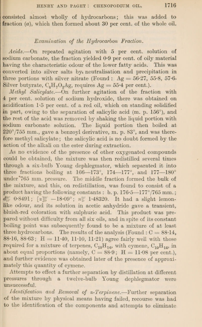 consisted almost wholly of hydrocarbons; this was added to fraction (a), which then formed about 30 per cent, of the whole oil. Examination of the Hydrocarbon Fraction. Acids.—On repeated agitation with 5 per cent, solution of sodium carbonate, the fraction yielded 0*9 per cent, of oily material having the characteristic odour of the lower fatty acids. This was converted into silver salts by« neutralisation and precipitation in three portions with silver nitrate (Found : Ag = 56-27, 55-8, 57-6- Silver butyrate, C4H702Ag, requires Ag = 55-4 per cent.). Methyl Salicylate.—On further agitation of the fraction with 4 per cent, solution of sodium hydroxide, there was obtained on acidification 1-5 per cent, of a red oil, which on standing solidified in part, owing to the separation of salicylic acid (m. p. 156°), and the rest of the acid was removed by shaking the liquid portion with sodium carbonate solution. The liquid portion then boiled at 220°/755 mm., gave a benzoyl derivative, m. p. 83°, and was there¬ fore methyl salicylate; the salicylic acid is no doubt formed by the action of the alkali on the ester during extraction. As no evidence of the presence of other oxygenated compounds could be obtained, the mixture was then redistilled several times through a six-bulb Young dephlegmator, which separated it into three fractions boiling at 166—173°, 174—177°, and 177—180° under*765 mm. pressure. The middle fraction formed the bulk of the mixture, and this, on redistillation, was found to consist of a product having the following constants : b. p. 176-5—177°/765 mm.; d%l 0-8491; [a]“ —18-09°; n'fj 1-48320. It had a slight lemon- like odour, and its solution in acetic anhydride gave a transient, bluish-red coloration with sulphuric acid. This product was pre¬ pared without difficulty from all six oils, and in spite of its constant boiling point was subsequently found to be a mixture of at least three hydrocarbons. The results of the analysis (Found : C = 88-14, 88-16, 88-63; H = 11-40, 11-10, 11-21) agree fairly well with those required for a mixture of terpenes, C10H16, with cymene, C10H14, in about equal proportions (namely, C = 88-9; H = 11-08 per cent.), and further evidence was obtained later of the presence of approxi¬ mately this quantity of cymene. Attempts to effect a further separation by distillation at different pressures through a twelve-bulb Young dephlegmator were unsuccessful. Identification and Removal of oi-Terpinene.—Further separation of the mixture by physical means having failed, recourse was had to the identification of the components and attempts to eliminate