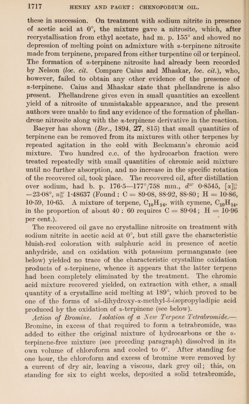 these in succession. On treatment with sodium nitrite in presence of acetic acid at 0°, the mixture gave a nitrosite, which, after recrystallisation from ethyl acetate, had m. p. 155° and showed no depression of melting point on admixture with a-terpinene nitrosite made from terpinene, prepared from either turpentine oil or terpineol. The formation of a-terpinene nitrosite had already been recorded by Nelson (loc. cit. Compare Caius and Mhaskar, loc. cit.), who, however, failed to obtain any other evidence of the presence of a-terpinene. Caius and Mhaskar state that phellandrene is also present. Phellandrene gives even in small quantities an excellent yield of a nitrosite of unmistakable appearance, and the present authors were unable to find any evidence of the formation of phellan¬ drene nitrosite along with the a-terpinene derivative in the reaction. Baeyer has shown (Ber., 1894, 27, 815) that small quantities of terpinene can be removed from its mixtures with other terpenes by repeated agitation in the cold with Beckmann’s chromic acid mixture. Two hundred c.c. of the hydrocarbon fraction were treated repeatedly with small quantities of chromic acid mixture until no further absorption, and no increase in the specific rotation of the recovered oil, took place. The recovered oil, after distillation over sodium, had b. p. 176-5—177°/758 mm., d23° 0-8545, [a]f^ —23*08°, wg* 1-48637 (Found : C = 89-08, 88-92, 88-80; H = 10-86, 10-59, 10-65. A mixture of terpene, C10H16, with cymene, C10H14, in the proportion of about 40 : 60 requires C = 89-04; H = 10-96 per cent.). The recovered oil gave no crystalline nitrosite on treatment with sodium nitrite in acetic acid at 0°, but still gave the characteristic bluish-red coloration with sulphuric acid in presence of acetic anhydride, and on oxidation with potassium permanganate (see below) yielded no trace of the characteristic crystalline oxidation products of a-terpinene, whence it appears that the latter terpene had been completely eliminated by the treatment. The chromic acid mixture recovered yielded, on extraction with ether, a small quantity of a crystalline acid melting at 189°, which proved to be one of the forms of a8-dihydroxy-a-methyl-S-^sopropyladipic acid produced by the oxidation of a-terpinene (see below). Action of Bromine. Isolation of a New Terpene Tetrabromide.— Bromine, in excess of that required to form a tetrabromide, was added to either the original mixture of hydrocarbons or the a- terpinene-free mixture (see preceding paragraph) dissolved in its own volume of chloroform and cooled to 0°. After standing for one hour, the chloroform and excess of bromine were removed by a current of dry air, leaving a viscous, dark grey oil; this, on standing for six to eight weeks, deposited a solid tetrabromide.