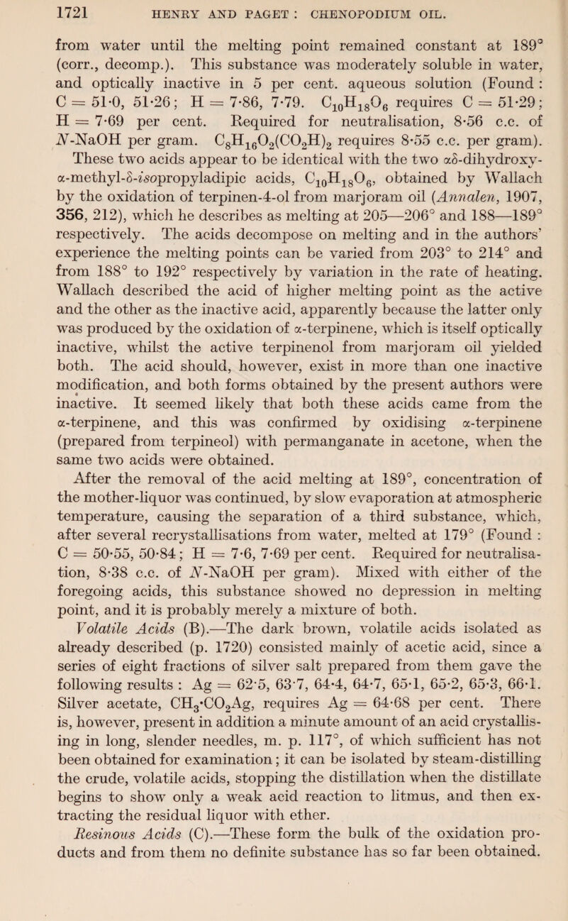 from water until the melting point remained constant at 189° (corr., decomp.). This substance was moderately soluble in water, and optically inactive in 5 per cent, aqueous solution (Found : C = 5T0, 51-26; H = 7-86, 7-79. C10H18O6 requires C = 51-29; H = 7-69 per cent. Required for neutralisation, 8-56 c.c. of W-NaOH per gram. C8H1602(C02H)2 requires 8-55 c.c. per gram). These two acids appear to be identical with the two aS-dihydroxy- a-methyl-S-zsopropyladipic acids, C10H18O6, obtained by Wallach by the oxidation of terpinen-4-ol from marjoram oil (Annalen, 1907, 356, 212), which he describes as melting at 205—206° and 188—189° respectively. The acids decompose on melting and in the authors’ experience the melting points can be varied from 203° to 214° and from 188° to 192° respectively by variation in the rate of heating. Wallach described the acid of higher melting point as the active and the other as the inactive acid, apparently because the latter only was produced by the oxidation of a-terpinene, which is itself optically inactive, whilst the active terpinenol from marjoram oil yielded both. The acid should, however, exist in more than one inactive modification, and both forms obtained by the present authors were inactive. It seemed likely that both these acids came from the a-terpinene, and this was confirmed by oxidising a-terpinene (prepared from terpineoi) with permanganate in acetone, when the same two acids were obtained. After the removal of the acid melting at 189°, concentration of the mother-liquor was continued, by slow evaporation at atmospheric temperature, causing the separation of a third substance, which, after several recrystallisations from water, melted at 179° (Found : C = 50-55, 50-84; H = 7-6, 7-69 per cent. Required for neutralisa¬ tion, 8-38 c.c. of A^-NaOH per gram). Mixed with either of the foregoing acids, this substance showed no depression in melting point, and it is probably merely a mixture of both. Volatile Acids (B).—The dark brown, volatile acids isolated as already described (p. 1720) consisted mainly of acetic acid, since a series of eight fractions of silver salt prepared from them gave the following results : Ag = 62*5, 637, 64-4, 64-7, 65-1, 65-2, 65-3, 66-1. Silver acetate, CH3*C02Ag, requires Ag = 64-68 per cent. There is, however, present in addition a minute amount of an acid crystallis¬ ing in long, slender needles, m. p. 117°, of which sufficient has not been obtained for examination; it can be isolated by steam-distilling the crude, volatile acids, stopping the distillation when the distillate begins to show only a weak acid reaction to litmus, and then ex¬ tracting the residual liquor with ether. Resinous Acids (C).—These form the bulk of the oxidation pro¬ ducts and from them no definite substance has so far been obtained.