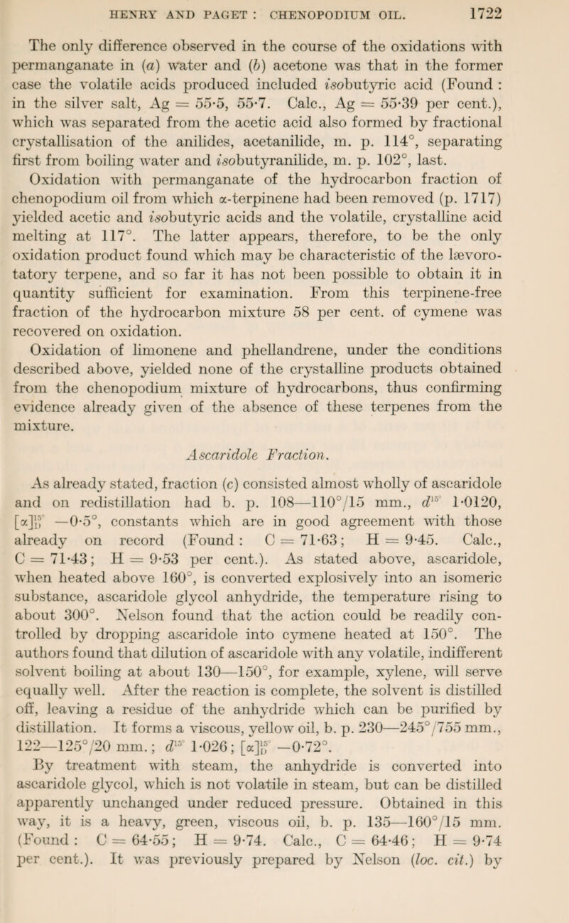 The only difference observed in the course of the oxidations with permanganate in (a) water and (b) acetone was that in the former case the volatile acids produced included «<sobutyric acid (Found : in the silver salt, Ag = 55-5, 55*7. Calc., Ag = 55*39 per cent.), which was separated from the acetic acid also formed by fractional crystallisation of the anilides, acetanilide, m. p. 114°, separating first from boiling water and zsobutyranilide, m. p. 102°, last. Oxidation with permanganate of the hydrocarbon fraction of chenopodium oil from which a-terpinene had been removed (p. 1717) yielded acetic and isobutyric acids and the volatile, crystalline acid melting at 117°. The latter appears, therefore, to be the only oxidation product found which may be characteristic of the lsevoro- tatory terpene, and so far it has not been possible to obtain it in quantity sufficient for examination. From this terpinene-free fraction of the hydrocarbon mixture 58 per cent, of cymene was recovered on oxidation. Oxidation of limonene and phellandrene, under the conditions described above, yielded none of the crystalline products obtained from the chenopodium mixture of hydrocarbons, thus confirming evidence already given of the absence of these terpenes from the mixture. Ascaridole Fraction. As already stated, fraction (c) consisted almost wholly of ascaridole and on redistillation had b. p. 108—110°/15 mm., dlb° 1*0120, [a]jf —0*5°, constants which are in good agreement with those already on record (Found : C = 71*63; H = 9*45. Calc., C = 71*43; H = 9*53 per cent.). As stated above, ascaridole, when heated above 160°, is converted explosively into an isomeric substance, ascaridole glycol anhydride, the temperature rising to about 300°. Nelson found that the action could be readily con¬ trolled by dropping ascaridole into cymene heated at 150°. The authors found that dilution of ascaridole with any volatile, indifferent solvent boiling at about 130—150°, for example, xylene, will serve equally well. After the reaction is complete, the solvent is distilled off, leaving a residue of the anhydride which can be purified by distillation. It forms a viscous, yellow oil, b. p. 230—245°/755 mm., 122—125o/20 mm.; dl5° 1*026; [a]lf -0*72°. By treatment with steam, the anhydride is converted into ascaridole glycol, which is not volatile in steam, but can be distilled apparently unchanged under reduced pressure. Obtained in this way, it is a heavy, green, viscous oil, b. p. 135—160°/15 mm. (Found : C = 64*55; H = 9*74. Calc., C = 64*46; H = 9*74 per cent.). It was previously prepared by Nelson (loc. cit.) by