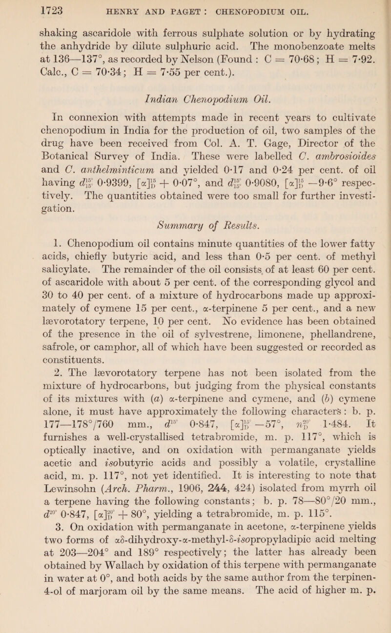 shaking ascaridole with ferrous sulphate solution or by hydrating the anhydride by dilute sulphuric acid. The monobenzoate melts at 136—137°, as recorded by Nelson (Found : C = 70-68 ; H = 7-92. Calc., C = 70-34; H = 7-55 per cent.). Indian Chenoyodium Oil. In connexion with attempts made in recent years to cultivate chenopodium in India for the production of oil, two samples of the drug have been received from Col. A. T. Gage, Director of the Botanical Survey of India. These were labelled C. ambrosioides and C. anthelminticum and yielded 0-17 and 0-24 per cent, of oil having <£}jj° 0-9399, [a]1,® -j- 0-07°, and d% 0-9080, [a]}f —9-6° respec¬ tively. The quantities obtained were too small for further investi¬ gation. Summary of Results. 1. Chenopodium oil contains minute quantities of the lower fatty acids, chiefly butyric acid, and less than 0-5 per cent, of methyl salicylate. The remainder of the oil consists of at least 60 per cent, of ascaridole with about 5 per cent, of the corresponding glycol and 30 to 40 per cent, of a mixture of hydrocarbons made up approxi¬ mately of cymene 15 per cent., a-terpinene 5 per cent., and a new Isevorotatory terpene, 10 per cent. No evidence has been obtained of the presence in the oil of sylvestrene, limonene, phellandrene, safrole, or camphor, all of which have been suggested or recorded as constituents. 2. The Isevorotatory terpene has not been isolated from the mixture of hydrocarbons, but judging from the physical constants of its mixtures with (a) a-terpinene and cymene, and (b) cymene alone, it must have approximately the following characters : b. p. 177—178°/760 mm., d15° 0-847, [a]f-57°, ri$° 1-484. It furnishes a well-crystallised tetrabromide, m. p. 117°, which is optically inactive, and on oxidation with permanganate yields acetic and zsobutyric acids and possibly a volatile, crystalline acid, m. p. 117°, not yet identified. It is interesting to note that Lewinsohn (Arch. Pharm., 1906, 244, 424) isolated from myrrh oil a terpene having the following constants; b. p. 78—80°/20 mm., d20° 0-847, [a]if + 80°, yielding a tetrabromide, m. p. 115°. 3. On oxidation with permanganate in acetone, a-terpinene yields two forms of aS-dihydroxy-a-methyl-S-fsopropyladipic acid melting at 203—204° and 189° respectively; the latter has already been obtained by Wallach by oxidation of this terpene with permanganate in water at 0°, and both acids by the same author from the terpinen- 4-ol of marjoram oil by the same means. The acid of higher m. p.