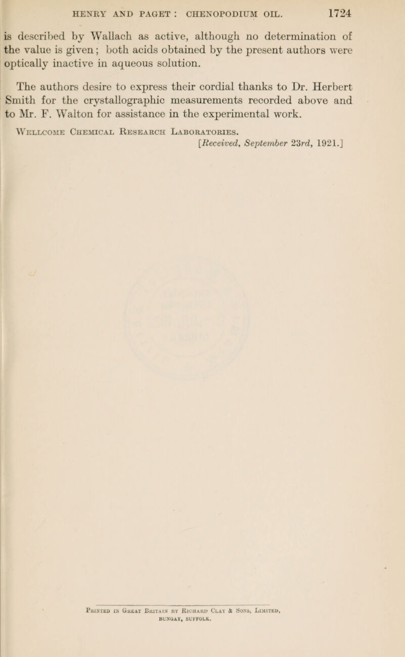 is described by Wallach as active, although no determination of the value is given; both acids obtained by the present authors were optically inactive in aqueous solution. The authors desire to express their cordial thanks to Dr. Herbert Smith for the crystallographic measurements recorded above and to Mr. F. Walton for assistance in the experimental work. Wellcome Chemical Research Laboratories. [Received, September 2'Srd, 1921.] Prixted xx Great Britain- by Richard Clay & Sons, Limited, BLXUAY, SUFFOLK.