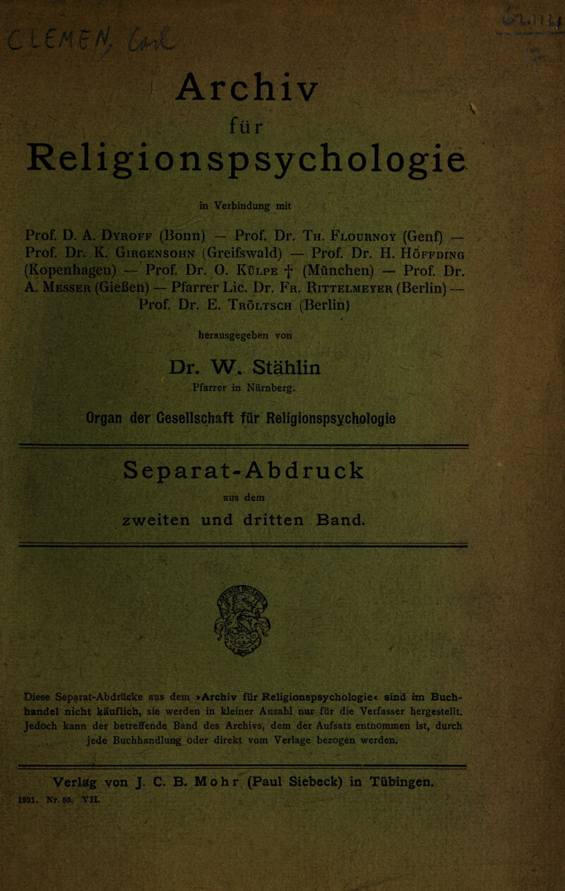 in Verbindung mit Prof. D. A. Dyroff (Bonn) — Prof. Dr. Th. Flournoy (Genf) — Prof. Dr. K. Girgensohn (Greifswald) —Prof. Dr. H. Hoffding (Kopenhagen) — Prof. Dr. O. Kulpe f (Munchen) — Prof. Dr. A. Messer (GieBep) — Pfarrer Lie. Dr. Fr. Rittelmeyer (Berlin) — Prof. Dr. E. Troltsch (Berlin) ■ 4 ' , • ' herausgegeben von Dr. W. Stahlin Pfarrer in Niirnberg. 4:? Separat-Abdruck -V • ~ : --V/’ • ! . ' ' / aus dem zweiten und dritten Band. Diese Separat-Abdriicke aus dem >Archiv fttr Religionspsychologie« sind itn Buch- handel nicht kauflich, sie werden in kleiner Anzahl nur^ fur die Verfasser hergestellt. Jedoch kann der betreffende Band des Archivs, dem der Aufsatz entnommen ist, durch jede Buchhandlung Oder direkt vom Verlage bezogen werden. Verlag von J. C. B. Mohr (Paul Siebeck) in Tubingen.