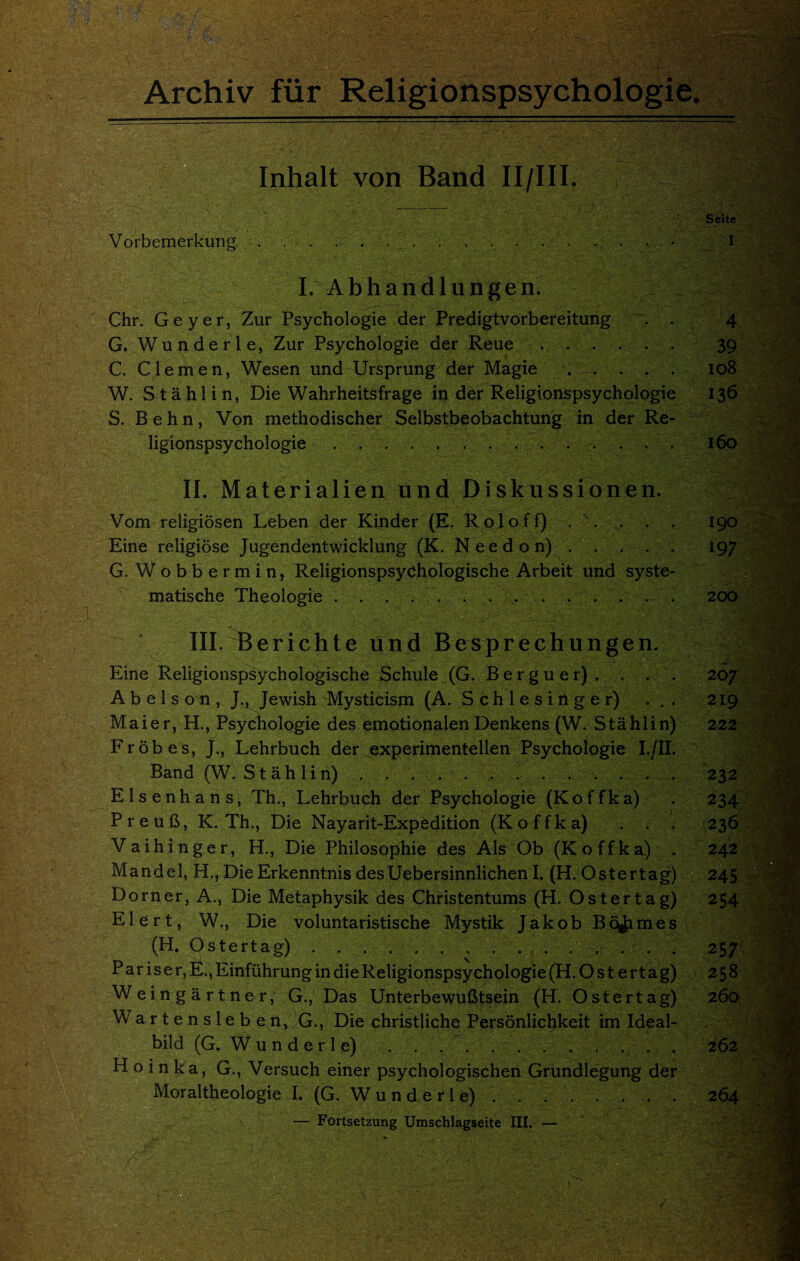 Archiv fiir Religionspsychologie. — Inhalt von Band II/III. __- ':’3‘ Seite Vorbemerkung . . - . . . . . . , . . . . . . • • I I. Abhandlungen. Chr. Geyer, Zur Psychologie der Predigtvorbereitung . 4 G. Wunderle, Zur Psychologie der Reue ...... 39 C. Clemen, Wesen und Ursprung der Magie . . . . 108 W. Stahl in, Die Wahrheitsfrage in der Religionspsychologie S. Behn, Von methodischer Selbstbeobachtung in der Re¬ ligionspsychologie . ... 160 II. Materialien und Diskussionen. Vom religiosen Leben der Kinder (E. Roloff) . \ . . 190 Eine religiose Jugendentwicklung (K. Need on). 197 G. Wobbermin, Religionspsychologische Arbeit und syste- matische Theologie.4. .... . . 200 \ III. Berichte und Besprech ungen. ' Eine Religionspsychologische Schule (G. Berguer). . . . 207 A b e 1 s o n , J., Jewish Mysticism (A. S c h 1 e s i n g e r) . . . 219 Maier, H., Psychologie des emotionalen Denkens (W. Stahl in) 222 Frobes, J., Lehrbuch der experimentellen Psychologie I./II. •• Band (W. S t a h 1 i n) . . , . . . . . . . . . . 232 Elsenhans, Th., Lehrbuch der Psychologie (Koffka) . 234 Preufi, K. Th., Die Nayarit-Expedition (Koffka) . . . 236 Vaihinger, H., Die Philosophic des A Is Ob (Koffka) . 242 Mandel, H., DieErkenntnis desUebersinnlichen I. (H. Ostertag) 245 Dorner, A., Die Metaphysik des Christentums (H. Os ter tag) 254 Elert, W., Die voluntaristische Mystik Jakob Bournes (H. Ostertag).. . . . . ... . 257 P a r i s e r, E., Einfiihrung in die Religionspsychologie (H.Ostertag) 258 Weingartner, G., Das Unterbewufitsein (H. Ostertag) 260 Wartenslebe n> G., Die christliche Personlichkeit im Id^al- C | bild (G. W u n d e r 1 e) . . . . . 262 H o i n k a, G., Versuch einer psychologischen Grundlegung der Moraltheologie I. (G. Wunderle) . . ..264 — Fortsetzung Umschlagseite III. — ^