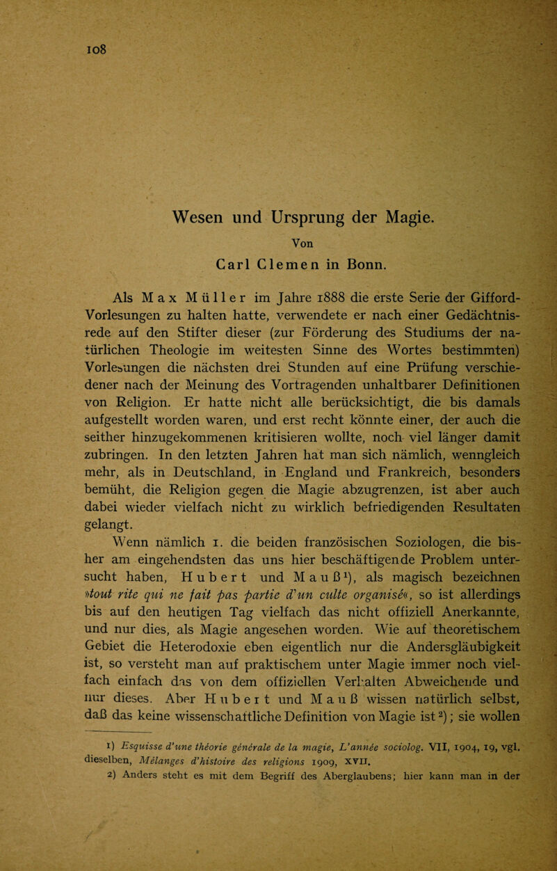 io8 Wesen und Ursprung der Magie. Von Carl Clemen in Bonn. Als Max Muller im Jahre 1888 die erste Serie der Gifford- Vorlesungen zu halten hatte, verwendete er nach einer Gedachtnis- rede auf den Stifter dieser (zur Forderung des Studiums der na- tiirlichen Theologie im weitesten Sinne des Wortes bestimmten) Vorle^ungen die nachsten drei Stunden auf eine Priifung verschie- dener nach der Meinung des Vortragenden unhaltbarer Definitionen von Religion. Er hatte nicht alle berucksichtigt, die bis damals aufgestellt worden waren, und erst recht konnte einer, der auch die seither hinzugekommenen kritisieren wollte, noch viel langer damit zubringen. In den letzten Jahren hat man sich namlich, wenngleich mehr, als in Deutschland, in England und Frankreich, besonders bemiiht, die Religion gegen die Magie abzugrenzen, ist aber auch dabei wieder vielfach nicht zu wirklich befriedigenden Resultaten gelangt. Wenn namlich 1. die beiden franzosischen Soziologen, die bis- her am eingehendsten das uns hier beschaftigende Problem unter- sucht haben, Hubert und MauB1), als magisch bezeichnen »tout rite qui ne fait pas partie (Tun calte organised, so ist allerdings bis auf den heutigen Tag vielfach das nicht offiziell Anerkannte, und nur dies, als Magie angesehen worden. Wie auf theoretischem Gebiet die Heterodoxie eben eigentlich nur die Andersglaubigkeit ist, so versteht man auf praktischem unter Magie immer noch viel¬ fach einfach das von dem offiziellen Verkalten Abweicliende und nur dieses. Aber Hubert und MauB wissen natiirlich selbst, daB das keine wissenschaftliche Definition von Magie ist2); sie wollen 1) Esquisse d’une theorie generate de la magie, L’annee sociolog. VII, 1904, 19, vgl, dieselben, Melanges d’histoire des religions 1909, XVII. 2) Anders steht es mit dem Begriff des Aberglaubens; hier kann man in der