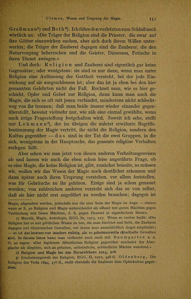 GreBmann* 1) und Beth2). Ichfuhredenvorletztenzum SchluBnoch wortlichan: »Die Trager der Religion sind die Priester, die zwar auf ihre Gotter einzuwirken suchen, aber sich doch ihrem Willen unter- werfen; die Trager der Zauberei dagegen sind die Zauberer, die den Naturvorgang beherrschen und die Geister, Damonen, Fetische in ihren Dienst zwingen.« Und doch: Religion und Zauberei sind eigentlich gar keine Gegensatze; oder wenigstens: sie sind es nur dann, wenn man unter Religion eine Auffassung der Gottheit versteht, bei der jede Ein- wirkung auf sie ausgeschlossen ist; aber das ist ja eben bei den hier genannten Gelehrten nicht der Fall. Rechnet man, wie es hier ge- schieht, Opfer und Gebet zur Religion, dann kann man auch die Magie, die sich so oft mit jenen verbindet, mindestens nicht schlecht- weg von ihr trennen; daB man beide immer wieder einander gegen- iiberstellt, beweist vielmehr nur, wie zah eine einmal gewahlte, wenn auch irrige Fragestellung festgehalten wird. Soweit ich sehe, stellt nur Lehmann3), der im iibrigen die zuletzt erwahnte Begriffs- bestimmung der Magie vertritt, ihr nicht die Religion, sondern den Kultus gegemiber — das sind in der Tat die zwei Gruppen, in die sich, wenigstens in der Hauptsache, das gesamte religiose Verhalten zerlegen laBt. Aber sehen wir nun jetzt von diesen anderen Verhaltungsweisen ab und lassen wir auch die eben schon leise angeriihrte Frage, ob es eine Magie, die keine Religion ist, gibt, zunachst beiseite, so miissen wir, wollen wir das Wesen der Magie noch deutlicher erkennen und dann spater auch ihren Ursprung verstehen, vor allem feststellen, was fur Gebrauche zu ihr gehoren. Einige sind ja schon genannt worden; von zahlreichen anderen versteht sich das so von selbst, daB sie hier nicht erst angefiihrt zu werden brauchen; dagegen ist Magie, abgesehen werden, jedenfalls nur die eine Seite der Magie im Auge — ebenso wenn er S. 50 Religion und Magie unterscheidet als »Bund mit guten Machten gegen Verbindung mit bosen Machten, d. h. gegen Hexerei in eigentlichem Sinne«. 1) Mantik, Magie, Astrologie, RGG. Iv, 1913, 127. Wenn es vorher heiBt: »Die Religion hat es mit gottlichen Wesen zu tun, die man fiirchtet und liebt, die Zauberei dagegen mit damonischen Gewalten, vor denen man ausschlieBlich Angst empfindetc — so ist das letztere nur insofern richtig, als es geheimnisvolle ratselhafte Gewalten sind. In diesem Sinne kann man vielleicht auch noch mit Baumgarten a. a. O. 92 sagen: »Der legitimen offentlichen Religion gegeniiber erscheint der Aber- glaube als illegitim, sich an geheime, unheimliche, schandliche Machte wendend.« 2) Religion und Magie bei den Naturvolkern 1914? 2°^* 3) Erscheinungswelt der Religion, RGG. II, 1910, 498 ff. Oldenberg, Die Religion des Veda 1894, 476 ff., stellt ebenfalls die Zauberei dem Opferkultus gegen- uber.