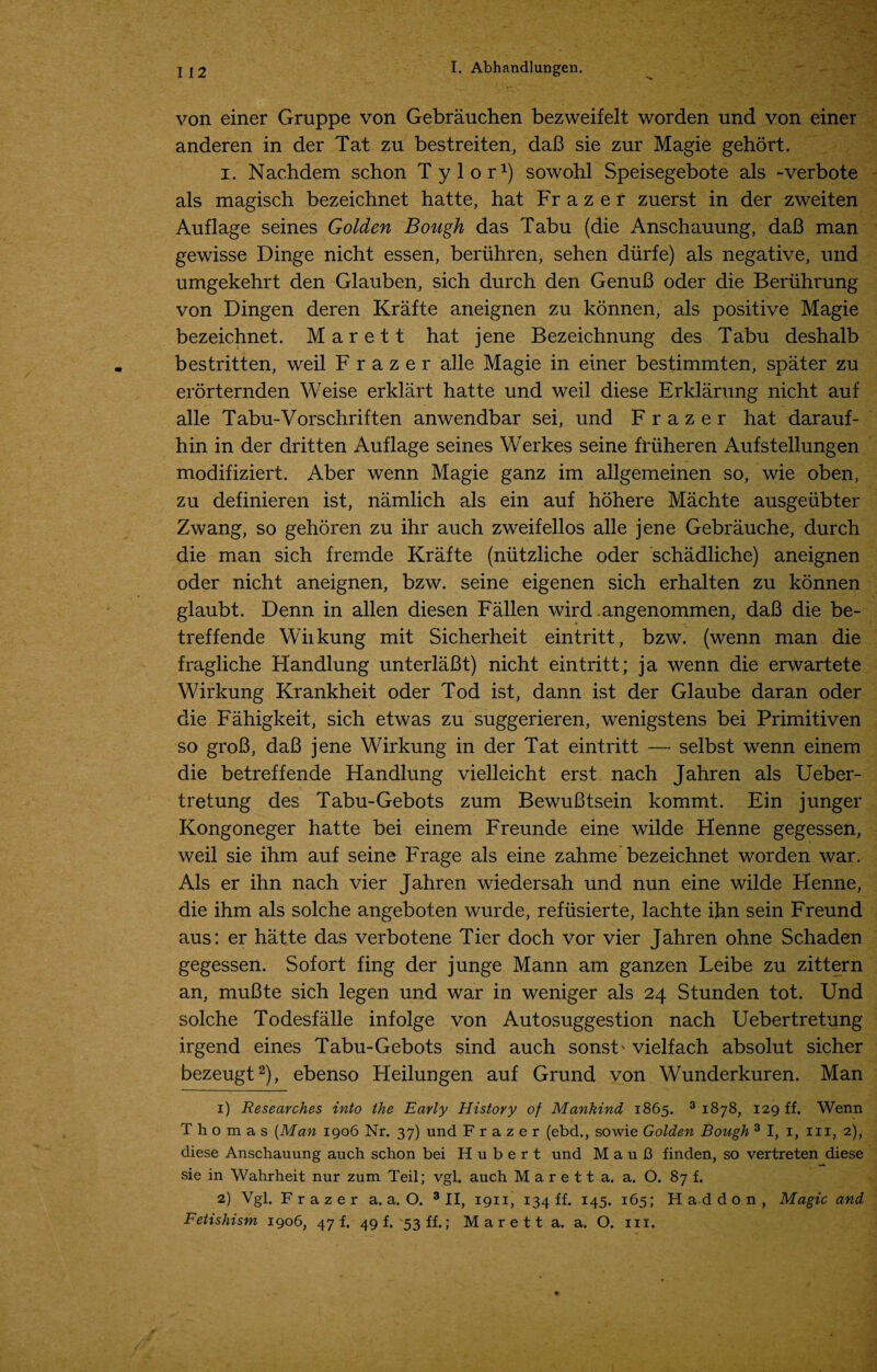von einer Gruppe von Gebrauchen bezweifelt worden und von einer anderen in der Tat zu bestreiten, daB sie zur Magie gehort. i. Nachdem schon T ylor1) sowohl Speisegebote als -verbote als magisch bezeichnet hatte, hat Fr a z e r zuerst in der zweiten Auflage seines Golden Bough das Tabu (die Anschauung, daB man gewisse Dinge nicht essen, beriihren, sehen diirfe) als negative, und umgekehrt den Glauben, sich durch den GenuB oder die Beriihrung von Dingen deren Krafte aneignen zu konnen, als positive Magie bezeichnet. Marett hat jene Bezeichnung des Tabu deshalb bestritten, weil Frazer alle Magie in einer bestimmten, spater zu erorternden Weise erklart hatte und weil diese Erklarung nicht auf alle Tabu-Vorschriften anwendbar sei, und Frazer hat darauf- hin in der dritten Auflage seines Werkes seine friiheren Aufstellungen modifiziert. Aber wenn Magie ganz im allgemeinen so, wie oben, zu definieren ist, namlich als ein auf hohere Machte ausgeubter Zwang, so gehoren zu ihr auch zweifellos alle jene Gebrauche, durch die man sich fremde Krafte (nutzliche oder schadliche) aneignen oder nicht aneignen, bzw. seine eigenen sich erhalten zu konnen glaubt. Denn in alien diesen Fallen wird.angenommen, daB die be- treffende Wiikung mit Sicherheit eintritt, bzw. (wenn man die fragliche Handlung unterlaBt) nicht eintritt; ja wenn die erwartete Wirkung Krankheit oder Tod ist, dann ist der Glaube daran oder die Fahigkeit, sich etwas zu suggerieren, wenigstens bei Primitiven so groB, daB jene Wirkung in der Tat eintritt — selbst wenn einem die betreffende Handlung vielleicht erst nach Jahren als Ueber- tretung des Tabu-Gebots zum BewuBtsein kommt. Ein junger Kongoneger hatte bei einem Freunde eine wilde Henne gegessen, weil sie ihm auf seine Frage als eine zahme bezeichnet worden war. Als er ihn nach vier Jahren wiedersah und nun eine wilde Henne, die ihm als solche angeboten wurde, refusierte, lachte ihn sein Freund aus: er hatte das verbotene Tier doch vor vier Jahren ohne Schaden gegessen. Sofort fing der junge Mann am ganzen Leibe zu zittern an, muBte sich legen und war in weniger als 24 Stunden tot. Und solche Todesfalle infolge von Autosuggestion nach Uebertretung irgend eines Tabu-Gebots sind auch sonsU vielfach absolut sicher bezeugt2), ebenso Heilungen auf Grund von Wunderkuren. Man 1) Researches into the Early History of Mankind 1865. 3 1878, 129 ff. Wenn Thomas (Man 1906 Nr. 37) und Frazer (ebd., sowie Golden Bough 3 I, 1, in, 2), diese Anschauung auch schon bei Hubert und MauB finden, so vertreten diese sie in Wahrheit nur zum Teil; vgl. auch M a r e 11 a. a. O. 87 f. 2) Vgl. F r a z e r a. a. O. 3 II, 1911, 134 ff. 145. 165; Had don, Magic and