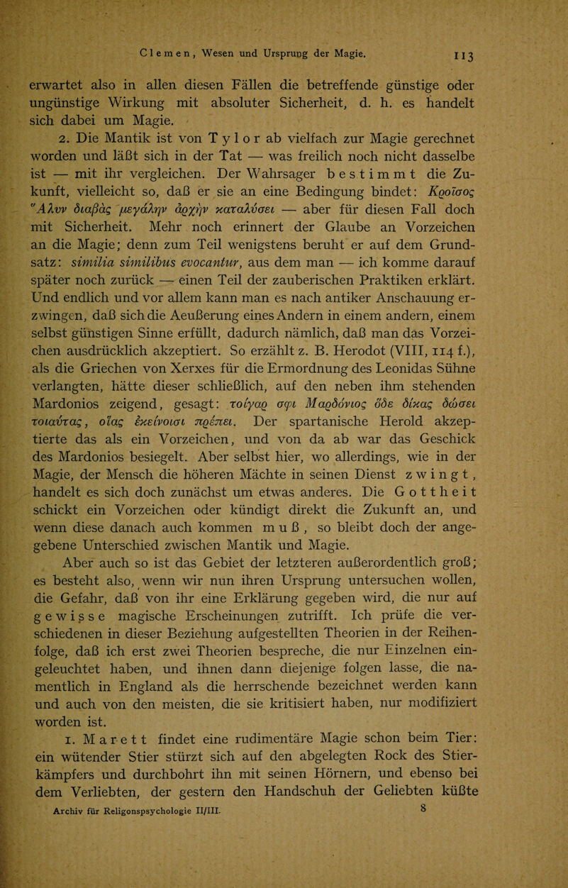 erwartet also in alien diesen Fallen die betreffende giinstige oder ungiinstige Wirknng mit absoluter Sicherheit, d. h. es handelt sich dabei um Magie. 2. Die Mantik ist von T y 1 o r ab vielfach zur Magie gerechnet worden und laBt sich in der Tat — was freilich noch nicht dasselbe ist — mit ihr vergleichen. Der Wahrsager bestimmt die Zu- kunft, vielleicht so, daB er sie an eine Bedingung bindet: Kgoiaog AXvv dia/3ag jueyahrjv aQ'yrjv xar aXvaei — aber fiir diesen Fall doch mit Sicherheit. Mehr noch erinnert der Glaube an Vorzeichen an die Magie; denn zum Teil wenigstens beruht er auf dem Grund- satz: similia similibus evocantur, aus dem man — ich komme darauf spater noch zuruck — einen Teil der zauberischen Praktiken erklart. Und endlich und vor allem kann man es nach antiker Anschauung er- zwingen, daB sich die AeuBerung einesAndern in einem andern, einem selbst giinstigen Sinne erfiillt, dadurch namlich, daB man das Vorzei¬ chen ausdriicklich akzeptiert. So erzahlt z. B. Herodot (VIII, 114 f.), als die Griechen von Xerxes fiir die Ermordnung des Leonidas Siihne verlangten, hatte dieser schlieBlich, auf den neben ihm stehenden Mardonios zeigend, gesagt: roiyo.Q oyi Magdoviog ode SUag Scbaei roiavrag, olag exeivoiao Ttgenei. Der spartanische Herold akzep- tierte das als ein Vorzeichen, und von da ab war das Geschick des Mardonios besiegelt. Aber selbst hier, wo allerdings, wie in der Magie, der Mensch die hoheren Machte in seinen Dienst z w i n g t , handelt es sich doch zunachst um etwas anderes. Die Gottheit schickt ein Vorzeichen oder kiindigt direkt die Zukunft an, und wenn diese danach auch kommen m u B , so bleibt doch der ange- gebene Unterschied zwischen Mantik und Magie. Aber auch so ist das Gebiet der letzteren auBerordentlich groB; es besteht also, wenn wir nun ihren Ursprung untersuchen wollen, die Gefahr, daB von ihr eine Erklarung gegeben wird, die nur auf gewisse magische Erscheinungen zutrifft. Ich priife die ver- schiedenen in dieser Beziehung aufgestellten Theorien in der Reihen- folge, daB ich erst zwei Theorien bespreche, die nur Einzelnen ein- geleuchtet haben, und ihnen dann diejenige folgen lasse, die na- mentlich in England als die herrschende bezeichnet werden kann und auch von den meisten, die sie kritisiert haben, nur modifiziert worden ist. 1. M a r e 11 findet eine rudimentare Magie schon beim Tier: ein wiitender Stier sturzt sich auf den abgelegten Rock des Stier- kampfers und durchbohrt ihn mit seinen Hornern, und ebenso bei dem Verliebten, der gestern den Handschuh der Geliebten kuBte Archiv fur Religonspsychologie II/III. 8
