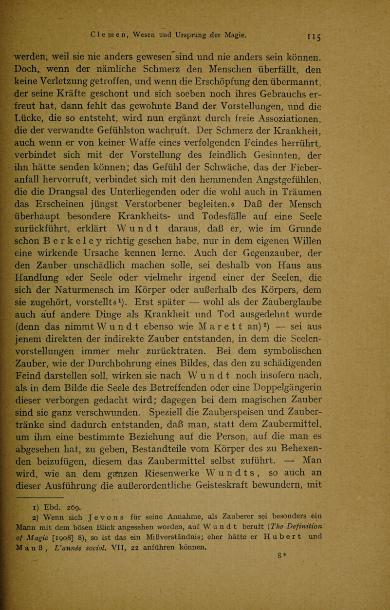 ”5 werden, weil sie nie anders gewesen^sind und nie anders sein konnen. Doch, wenn der namliche Schmerz den Menschen iiberfallt, den keine Verletzung getroffen, und wenn die Erschopfung den iibermannt, der seine Krafte geschont und sich soeben noch ihres Gebrauchs er- freut hat, dann fehlt das gewohnte Band der Vorstellungen, und die Liicke, die so entsteht, wird nun erganzt durch freie Assoziationen, die der verwandte Gefiihlston wachruft. Der Schmerz der Krankheit, auch wenn er von keiner Waffe eines verfoigenden Feindes herriihrt, verbindet sich mit der Vorstellung des feindlich Gesinnten, der ihn hatte senden konnen; das Gefiihl der Schwache, das der Fieber- anfall hervorruft, verbindet sich mit den hemmenden Angstgeftihlen, die die Drangsal des Unterliegenden oder die wohl auch in Traumen das Erscheinen jiingst Verstorbener begleiten.« DaB der Mensch iiberhaupt besondere Krankheits- und Todesfalle auf eine Seele zuriickfuhrt, erklart Wundt daraus, daB er, wie im Grunde schon Berkeley richtig gesehen habe, nur in dem eigenen Willen eine wirkende Ursache kennen lerne. Auch der Gegenzauber, der den Zauber unschadlich machen solle, sei deshalb von Haus aus Handlung »der Seele oder vielmehr irgend einer der Seelen, die sich der Naturmensch im Korper oder auBerhalb des Korpers, dem sie zugehort, vorstellt«i). Erst spater — wohl als der Zauberglaube auch auf andere Dinge als Krankheit und Tod ausgedehnt wurde (denn das nimmt Wundt ebenso wie M a r e 11 an)2) — sei aus jenem direkten der indirekte Zauber entstanden, in dem die Seelen- vorstellungen immer mehr zuriicktraten. Bei dem symbolischen Zauber, wie der Durchbohrung eines Bildes, das den zu schadigenden Feind darstellen soil, wirken sie nach Wundt noch insofern nach, als in dem Bilde die Seele des Betreffenden oder eine Doppelgangerin dieser verborgen gedacht wird; dagegen bei dem magischen Zauber sind sie ganz verschwunden. Speziell die Zauberspeisen und Zauber- tranke sind dadurch entstanden, daB man, statt dem Zaubermittel, um ihm eine bestimmte Beziehung auf die Person, auf die man es abgesehen hat, zu geben, Bestandteile vom Korper des zu Behexen- den beizufiigen, diesem das Zaubermittel selbst zufiihrt. — Man wird, wie an dem ganzen Riesenwerke Wundts, so auch an dieser Ausfiihrung die auBerordentliche Geisteskraft bewundern, mit 1) Ebd. 269. 2) Wenn sich J e v o n s fur seine Annahme, als Zauberer sei besonders ein Mann mit dem bosen Blick angesehen worden, auf Wundt beruft (The Definition of Magic [1908] 8), so ist das ein MiBverstandnis; eher hatte er Hubert und M a u B , L’annte sociol. VII, 22 anfiihren konnen. 8 *