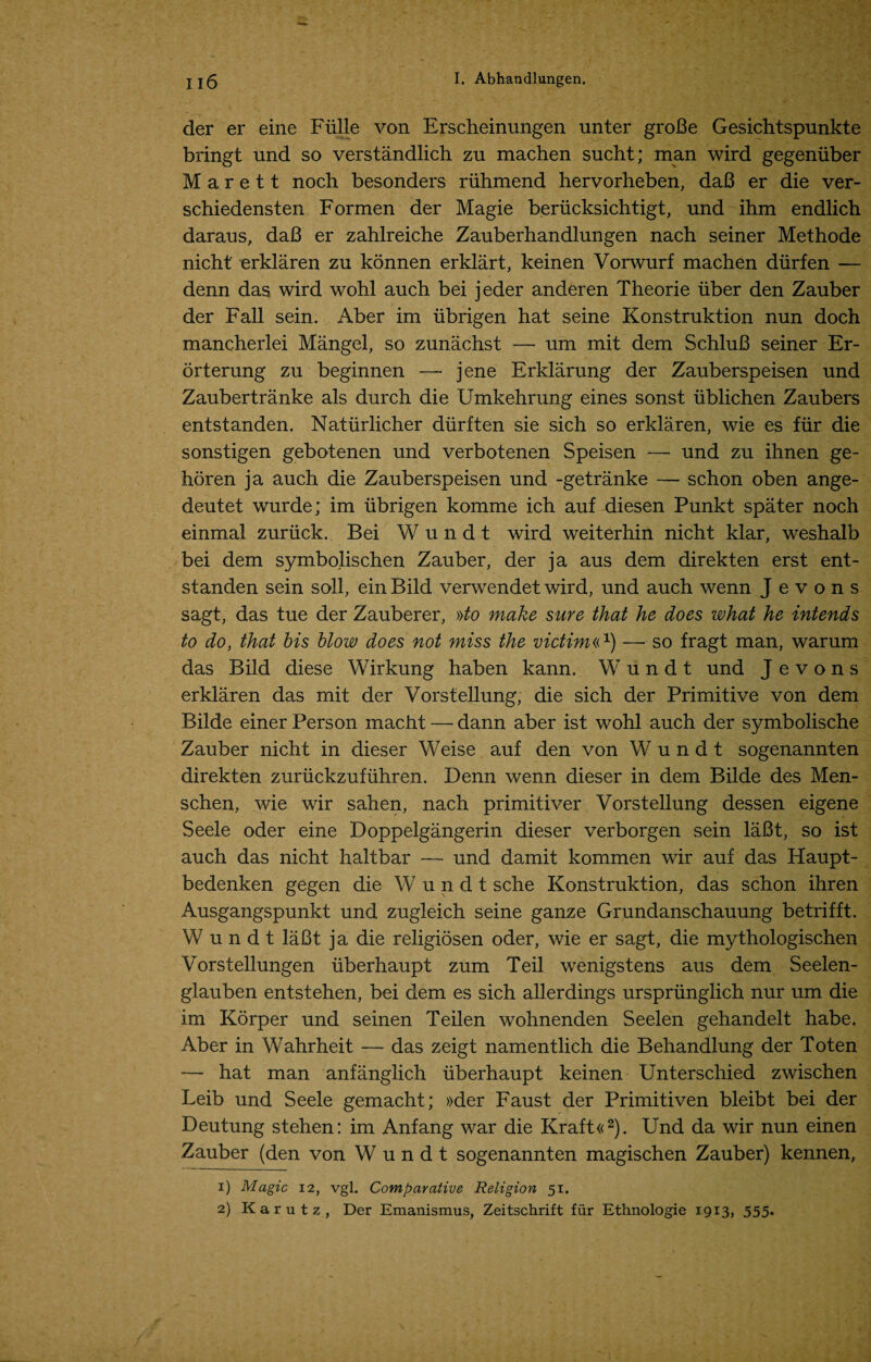 der er eine Flille von Erscheinungen unter groBe Gesichtspunkte bringt und so verstandlich zu machen sucht; man wird gegeniiber M a r e 11 noch besonders riihmend hervorheben, daB er die ver- schiedensten Formen der Magie beriicksichtigt, und ihm endlich daraus, daB er zahlreiche Zauberhandlungen nach seiner Methode nicht' erklaren zu konnen erklart, keinen Vorwurf machen diirfen — denn das wird wohl auch bei jeder anderen Theorie iiber den Zauber der Fall sein. Aber im iibrigen hat seine Konstruktion nun doch mancherlei Mangel, so zunachst — um mit dem SchluB seiner Er- orterung zu beginnen — jene Erklarung der Zauberspeisen und Zaubertranke als durch die Umkehrung eines sonst ublichen Zaubers entstanden. Naturlicher diirften sie sich so erklaren, wie es fur die sonstigen gebotenen und verbotenen Speisen — und zu ihnen ge- horen ja auch die Zauberspeisen und -getranke — schon oben ange- deutet wurde; im ubrigen komme ich auf diesen Punkt spater noch einmal zuriick. Bei Wundt wird weiterhin nicht klar, weshalb bei dem symbolischen Zauber, der ja aus dem direkten erst ent¬ standen sein soil, ein Bild verwendet wird, und auch wenn J e v o n s sagt, das tue der Zauberer, »to make sure that he does what he intends to do, that bis blow does not miss the victim«x) — so fragt man, warum das Bild diese Wirkung haben kann. W undt und J e v o n s erklaren das mit der Vorstellung, die sich der Primitive von dem Bilde einer Person macht — dann aber ist wohl auch der symbolische Zauber nicht in dieser Weise auf den von Wundt sogenannten direkten zuriickzufuhren. Denn wenn dieser in dem Bilde des Men- schen, wie wir sahen, nach primitive!' Vorstellung dessen eigene Seele oder eine Doppelgangerin dieser verborgen sein laBt, so ist auch das nicht haltbar — und damit kommen wir auf das Haupt- bedenken gegen die Wundt sche Konstruktion, das schon ihren Ausgangspunkt und zugleich seine ganze Grundanschauung betrifft. Wundt laBt ja die religiosen oder, wie er sagt, die mythologischen Vorstellungen uberhaupt zum Teil wenigstens aus dem Seelen- glauben entstehen, bei dem es sich allerdings urspriinglich nur um die im Korper und seinen Teilen wohnenden Seelen gehandelt habe. Aber in Wahrheit — das zeigt namentlich die Behandlung der Toten — hat man anfanglich uberhaupt keinen Unterschied zwischen Leib und Seele gemacht; »der Faust der Primitiven bleibt bei der Deutung stehen: im Anfang war die Kraft«1 2). Und da wir nun einen Zauber (den von Wundt sogenannten magischen Zauber) kennen, 1) Magic 12, vgl. Comparative Religion 51. 2) Karutz, Der Emanismus, Zeitschrift fur Ethnologie 1913, 555.