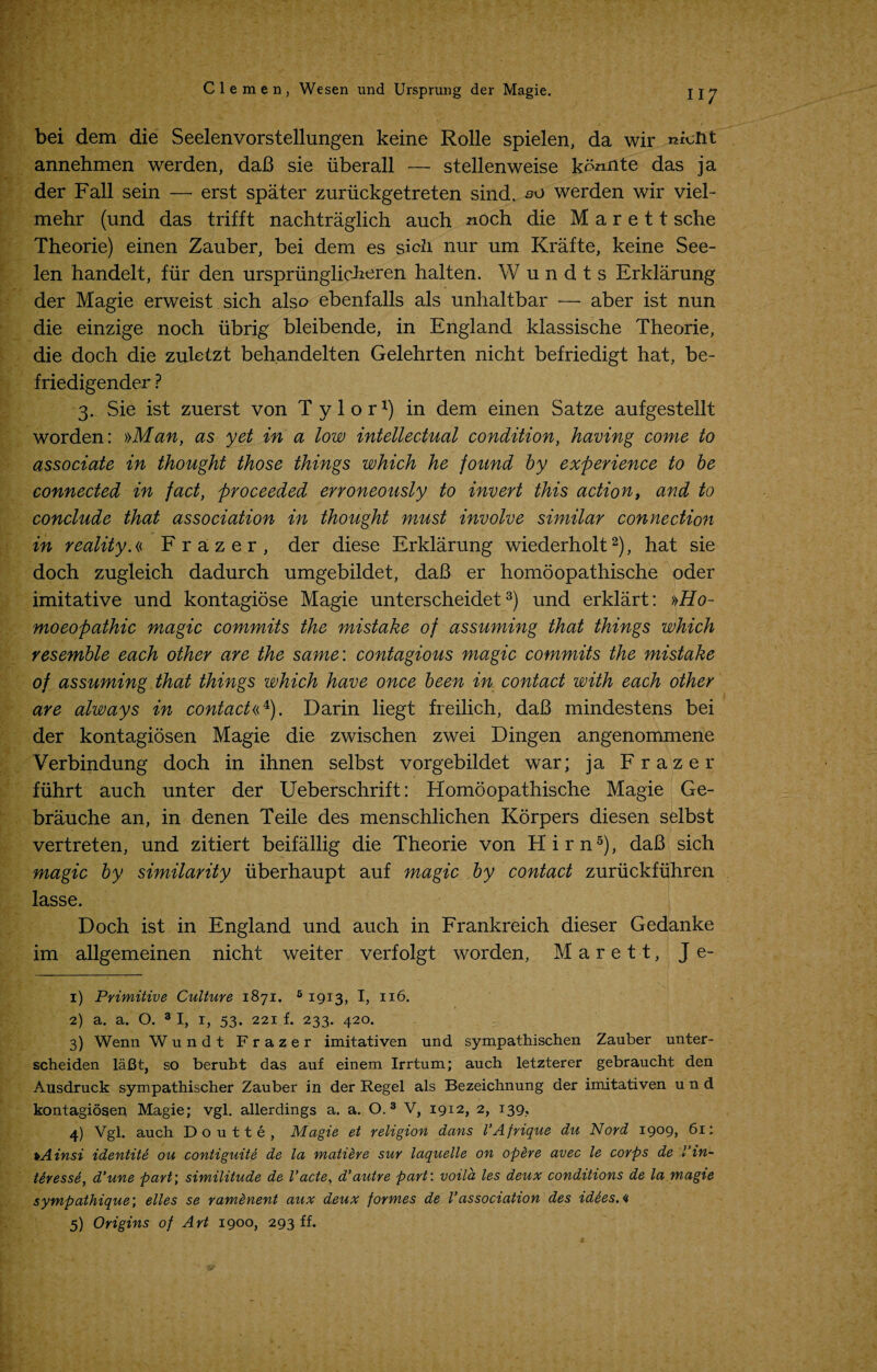 bei dem die Seelenvorstellungen keine Rolle spielen, da wir ^iont annehmen werden, daB sie iiberall — stellenweise ko^nte das ja der Fall sein — erst spater zuriickgetreten sind.su werden wir viel- mehr (und das trifft nachtraglich auch noch die M a r e 11 sche Theorie) einen Zauber, bei dem es sich nur um Krafte, keine See- len handelt, fur den urspriinglicheren halten. Wundts Erklarung der Magie erweist sich also ebenfalls als unhaltbar — aber ist nun die einzige noch iibrig bleibende, in England klassische Theorie, die doch die zuletzt beh.andelten Gelehrten nicht befriedigt hat, be- friedigender ? 3. Sie ist zuerst von T y 1 o r *) in dem einen Satze aufgestellt worden: »Man, as yet in a low intellectual condition, having come to associate in thought those things which he found by experience to be connected in fact, proceeded erroneously to invert this action, and to conclude that association in thought must involve similar connection in reality.« Frazer, der diese Erklarung wiederholt1 2), hat sie doch zugleich dadurch umgebildet, daB er homoopathische oder imitative und kontagiose Magie unterscheidet3) und erklart: »Ho- moeopathic magic commits the mistake of assuming that things which resemble each other are the same: contagious magic commits the mistake of assuming that things which have once been in contact with each other are always in contact«4). Darin liegt freilich, daB mindestens bei der kontagiosen Magie die zwischen zwei Dingen angenommene Verbindung doch in ihnen selbst vorgebildet war; ja Frazer fiihrt auch unter der Ueberschrift: Homoopathische Magie Ge- brauche an, in denen Teile des menschlichen Korpers diesen selbst vertreten, und zitiert beifallig die Theorie von Hirn5), daB sich magic by similarity iiberhaupt auf magic by contact zuriickfiihren lasse. Doch ist in England und auch in Frankreich dieser Gedanke im allgemeinen nicht weiter verfolgt worden, M a r e 11, J e- 1) Primitive Culture 1871. 6 1913, I, 116. 2) a. a. O. 3 I, 1, 53. 221 f. 233. 420. 3) Wenn Wundt Frazer imitativen und sympathischen Zauber unter- scheiden laBt, so berubt das auf einem Irrtum; auch letzterer gebraucht den Ausdruck sympathischer Zauber in der Regel als Bezeichnung der imitativen und kontagiosen Magie; vgl. allerdings a. a. O. 3 V, 1912, 2, 139, 4) Vgl. auch Doutte, Magie et religion dans I’Afrique du Nord I9°9> 61: pAinsi identite ou contiguite de la matiere sur laquelle on opere avec le corps de Vin- tiresse, d'une part; similitude de Vacte, d’autre part: voila les deux conditions de la magie sympathique; elles se ramenent aux deux formes de Vassociation des id&es.<i 5) Origins of Art 1900, 293 ff.